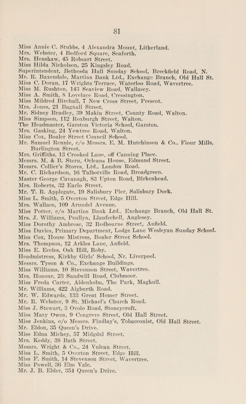 Miss Annie C. Stubbs, 4 Alexandra Mount, Litherland. Mrs. Webster, 4 Bedford Square, Seaforth. Mrs. Henshaw, 45 Robsart Street. Miss Hilda Nicholson, 25 Kingsley Road. Superintendent, Bethesda Hall Sunday School, Breckfield Road, N. Mr. R. Baxendale, Martins Bank Ltd., Exchange Branch, Old Hall St. Miss C. Doran, 17 Wrights Terrace, Waterloo Road, Wavertree. Miss M. Rushton, 143 Seaview Road, Wallasey. Miss A. Smith, 8 Lovelace Road, Cressington. Miss Mildred Birchall, 7 New Cross Street, Prescot. Mrs. Jones, 21 Bagnall Street. Mr. Sidney Bradley, 39 Makin Street, County Road, Walton. Miss Simpson, 112 Roxburgh Street, Walton. The Headmaster, Garston Victoria School, Garston. Mrs. Gasking, 24 Yewtree Road, Walton. Miss Cox, Boaler Street Council School. Mr. Samuel Rennie, c/o Messrs. E. M. Hutchinson & Co., Flour Mills, Burlington Street. Mrs. Griffiths, 13 Crooked Lane, off Canning Place. Messrs. M. & B. Stern, Orleans House, Edmund StreeL Messrs. Collier’s Stores, Ltd., London Road. Mr. C. Richardson, 16 Talbotville Road, Broadgreen. Master George Cavanagh, 83 Upton Road, Birkenhead. Mrs. Roberts, 32 Earlo Street. Mr. T. R. Applegate, 19 Salisbury Pier, Salisbury Dock. Miss L. Smith, 5 Overton Street, Edge Hill. Mrs. Wallace, 109 Arundel Avenue. Miss Potter, c/o Martins Bank Ltd., Exchange Branch, Old Hall St. Mrs. J. Williams, Peullyn, Llanfechell, Anglesey. Miss Dorothy Ambrose, 32 Redbourne Street, Anfield. Miss Davies, Primary Department, Lodge Lane Wesleyan Sunday School. Miss Cox, House Mistress, Boaler Street School. Mrs. Thompson, 12 Arkles Lane, Anfield. Miss E. Eccles, Oak Hill, Roby. Headmistress, Kirkby Girls’ School, Nr. Liverpool. Messrs. Tyson & Co., Exchange Buildings. Miss Williams, 10 Stevenson Street, Wavertree, Mrs. Honour, 23 Sandwi'll Road, Clubmoor. Miss Freda Carter, Aidenholm, The Park, Maghull. Mr. Williams, 422 Aigburth Road. Mr. W. Edwards, 133 Great Homer Street. Mr. R. Webster, 9 St. Michael’s Church Road. Miss J. Stewart, 3 Ovolo Road, Stoneycroft. Miss Mary Owen, 9 Congreve Street, Old Hall Street. Miss Jenkins, c/o Messrs. Findlay’s, Tobacconist, Old Hall Street. Mr. Eldon, 35 Queen’s Drive. Miss Edna Michey, 57 Midgdal Street. Mrs. Keddy, 38 Bath Street. Messrs. Wright & Co., 24 Vulcan Street. Miss L. Smith, 5 Overton Street, Edge Hill. Miss F. Smith, 14 Stevenson Street, Wavertree. Miss Powell, 36 Elni Vale. Mr. J. B. Elder, 354 Queen’s Drive.