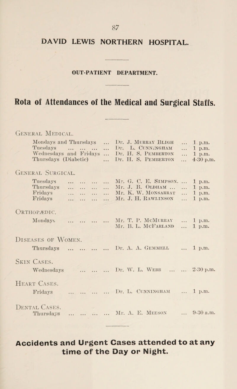 DAVID LEWIS NORTHERN HOSPITAL. OUT-PATIENT DEPARTMENT. Rota of Attendances of the Medical and Surgical Staffs. General Medical. Mondays and Thursdays Tuesdays . Wednesdays and Fridays Thursdays (Diabetic) General Surgical. Tuesdays . Thursdays .. Fridays . Fridays . Orthopaedic. Mondays . Diseases of Women. Thursdays Skin Cases. Wednesdays Heart Cases. Fridays Dental Cases. Thursdays Dr. ,J. Murray Bligh Dr. L. Cunningham Dr. H. S. Pemberton Dr. H. S. Pemberton Mr. G. C. E. Simpson Mr. J. B. Oldham ... Mr. K. W. Monsarrat Mr. J. H. Rawlinson Mr. T. P. McMurray Mr. B. L. McFarland Dr. A. A. Gemmell Dr. W. L. Webb Dr. L. Cunningham Mr. A. E. Meeson 1 p.m. 1 p.m. 1 p.m. 4-30 p.m. 1 p.m. 1 p.m. 1 p.m. 1 p.m. 1 p.m. 1 p.m. 1 p.m. 2-30 p.m. 1 p.m. 9-30 a.m. Accidents and Urgent Cases attended to at any time of the Day or Night.