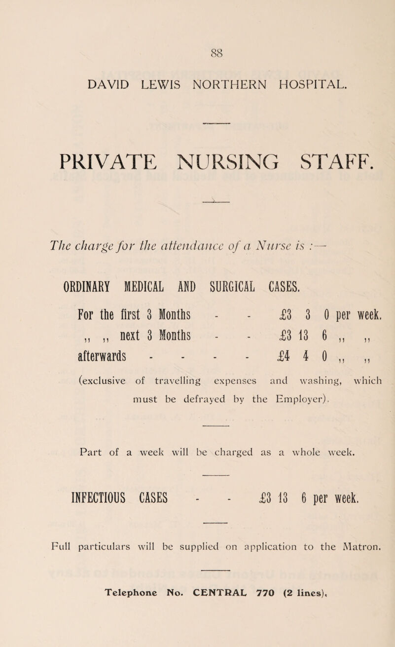 PRIVATE NURSING STAFF. -i- The charge for the attendance of a Nurse is :— ORDINARY MEDICAL AND SURGICAL CASES. For the first 3 Months - £3 3 0 per week. „ ,, next 3 Months - £3 13 6 n afterwards - £i 4 0 „ n (exclusive of travelling expenses and washing, which must be defrayed by the Employer), Part of a week will be charged as a whole week. INFECTIOUS CASES - - JB3 13 6 per week. Full particulars will be supplied on application to the Matron.