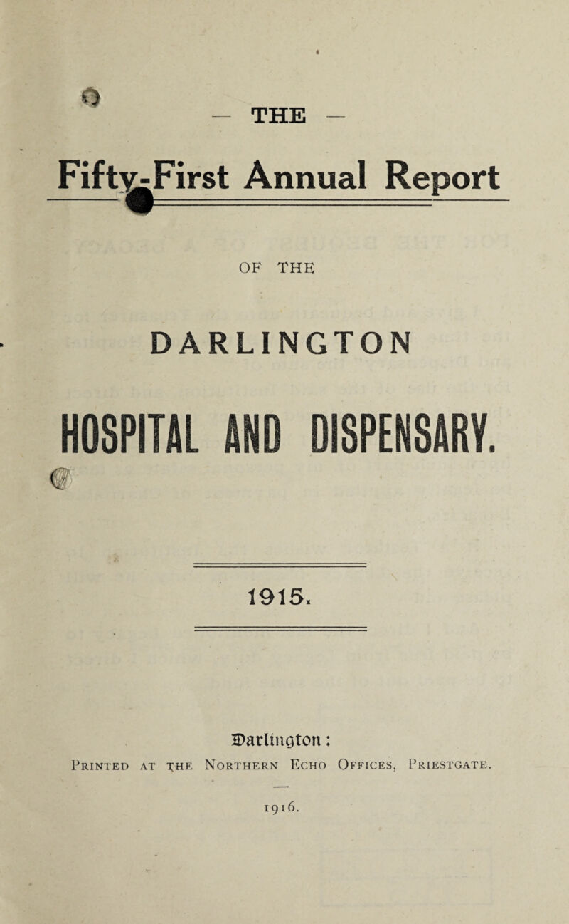 A THE Fift^First Annual Report OF THE DARLINGTON HOSPITAL AND DISPENSARY. 1915. Darlington: Printed at the Northern Echo Offices, Priestgate. 1916.
