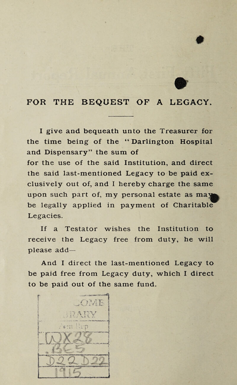 # FOR THE BEQUEST OF A LEGACY. I give and bequeath unto the Treasurer for the time being of the “ Darlington Hospital and Dispensary” the sum of for the use of the said Institution, and direct the said last-mentioned Legacy to be paid ex¬ clusively out of, and I hereby charge the same upon such part of, my personal estate as ma^ be legally applied in payment of Charitable Legacies. If a Testator wishes the Institution to receive the Legacy free from duty, he will please add— And I direct the last-mentioned Legacy to be paid free from Legacy duty, which I direct to be paid out of the same fund.
