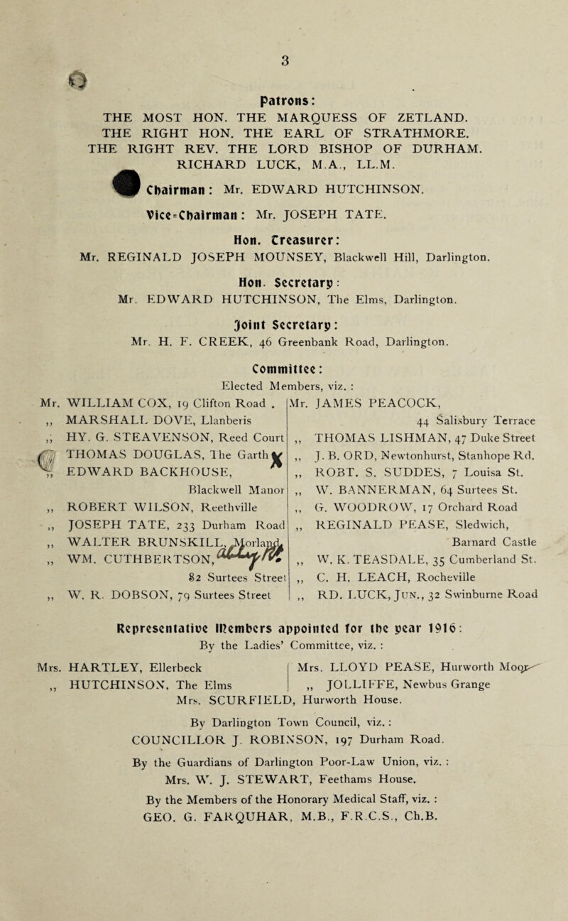 o patrons: THE MOST HON. THE MARQUESS OF ZETLAND. THE RIGHT HON. THE EARL OF STRATHMORE. THE RIGHT REV. THE LORD BISHOP OF DURHAM. RICHARD LUCK, M.A., LL.M. Chairman: Mr. edward Hutchinson. Vice-Chairman: Mr. JOSEPH tate. Hon. treasurer: Mr. REGINALD JOSEPH MOUNSEY, Blackwell Hill, Darlington. Hon. Secretarp: Mr. EDWARD HUTCHINSON, The Elms, Darlington. Joint Secretarp: Mr. H. F. CREEK, 46 Greenbank Road, Darlington. Committee: Elected Members, viz. : Mr. 5 J fTyjj n n WILLIAM COX, 19 Clifton Road . MARSHALL DOVE, Llanberis HY. G. STEAVENSON, Reed Court THOMAS DOUGLAS, The Garth V EDWARD BACKHOUSE, Blackwell Manor ROBERT WILSON, Reethville JOSEPH TATE, 233 Durham Road WALTER BRUNSKILL, JSIorlanch WM. CUTHBERTSON,^**4^'? 82 Surtees Street W. R. DOBSON, 79 Surtees Street Mr. JAMES PEACOCK, 44 Salisbury Terrace ,, THOMAS LISHMAN, 47 Duke Street ,, J. B. ORD, Newtonhurst, Stanhope Rd. ,, ROBT. S. SUDDES, 7 Louisa St. „ W. BANNERMAN, 64 Surtees St. „ G. WOODROW, 17 Orchard Road „ REGINALD PEASE, Sledwich, Barnard Castle „ W. K. TEASDALE, 35 Cumberland St. ,, C. H. LEACH, Rochcville ,, RD. LUCK, Juisr., 32 Swinburne Road Representative IRembers appointed for the pear 1916: By the Ladies’ Committee, viz. : Mrs. HARTLEY, Ellerbeck Mrs. LLOYD PEASE, Hurworth Moqjx „ HUTCHINSON, The Elms „ JOLLIFFE, Newbus Grange Mrs. SCURFIELD, Hurworth House. By Darlington Town Council, viz. : COUNCILLOR J. ROBINSON, 197 Durham Road. By the Guardians of Darlington Poor-Law Union, viz. : Mrs. W. J. STEWART, Feethams House. By the Members of the Honorary Medical Staff, viz. : GEO. G. FARQUHAR, M.B., F.R.C.S., Ch.B.