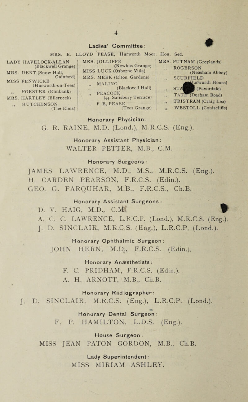 LADY HAVELOCK-ALLAN (Blackwell Grange) MRS. DENT (Snow Hall, Gainford) MISS FENWICKE (Hur worth-on-Tees) „ FORSTER (Elmbankj MRS. HARTLEY (Ellerbeck) „ HUTCHINSON (The Elms) Ladies’ Committee: MRS. E. LLOYD PEASE, Hurworth Moor, Hon. MRS. MRS. JOLLIFFE (Newbus Grange) MISS LUCK (Osborne Villa) MRS. MEEK (Elton Gardens) „ MALING (Blackwell Hall) „ PEACOCK (44, Salisbury Terrace) „ F. E. PEASE (Tees Grange) Sec. PUTNAM (Greylands) ROGERSON (Neasham Abbey) SCURFIELD ^■jJurworth House) STA^^B (Favordale) TAT^^Durham Road) TRISTRAM (Craig Lea) WESTOLL (Coniscliffe) Honorary Physician : G. R. RAINE, M.D. (Lond.), M.R.C.S. (Eng.). Honorary Assistant Physician: WALTER FETTER, M.B., C.M. Honorary Surgeons : JAMES LAWRENCE, M.D., M.S., M.R.C.S. (Eng). H. CARDEN PEARSON, F.R.C.S. (Edin.). GEO. G. FARQUHAR, M.B., F.R.C.S., Ch.B. Honorary Assistant Surgeons : D. V. HAIG, M.D., C.M:: $ A. C. C. LAWRENCE, L.R.C.P. (Lond.), M.R.C.S. (Eng.). J. D. SINCLAIR, M.R.C.S. (Eng.), L.R.C.P. (Lond.). Honorary Ophthalmic Surgeon: JOHN HERN, MAX, F.R.C.S. (Edin.). Honorary Anaesthetists : F. C. PRIDHAM, F.R.C.S. (Edin.). A. H. ARNOTT, M.B., Ch.B. Honorary Radiographer: J. D. SINCLAIR, M.R.C.S. (Eng.), L.R.C.P. (Lond.). Honorary Dental Surgeon : F. P. HAMILTON, L.D.S. (Eng.). House Surgeon: MISS JEAN PATON GORDON, M.B., Ch.B. Lady Superintendent: MISS MIRIAM ASHLEY.