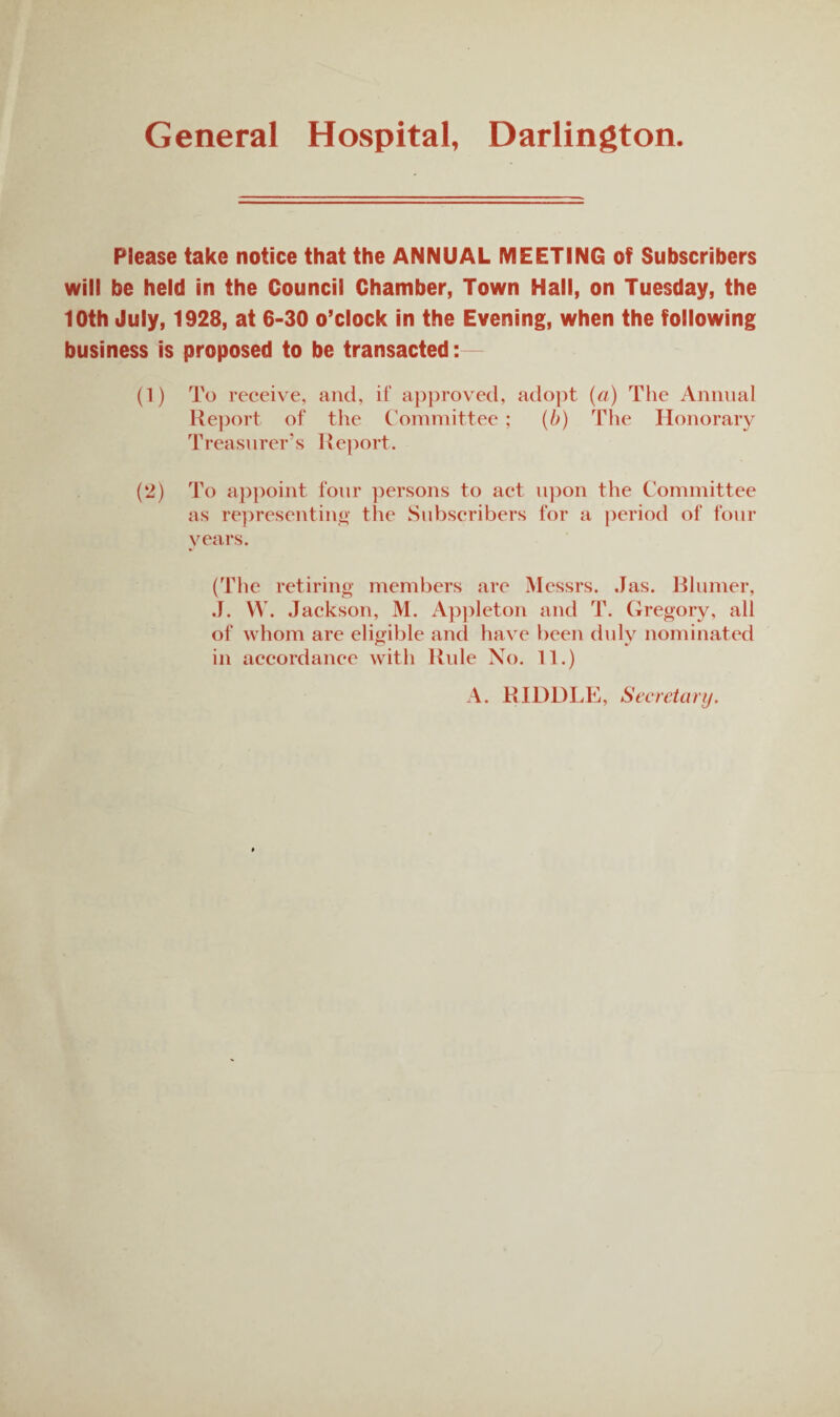 General Hospital, Darlington. Please take notice that the ANNUAL MEETING of Subscribers will be held in the Council Chamber, Town Hall, on Tuesday, the 10th July, 1928, at 6-30 o’clock in the Evening, when the following business is proposed to be transacted: (1) To receive, and, if ap})roved, ado])t {a) The Animal Report of the Committee ; {b) The Honorary Treasurer’s Rejiort. (2) To appoint four persons to act upon the Committee as representino’ the Subscribers for a period of four years. (Tlie retiring members are Messrs. .las. Bliimer, .J. VV. Jackson, M. Apjileton and T. Gregory, all of whom are eligible and have been didv nominated in accordance with Rule No. 11.) A. RIDDLE, Secretary.