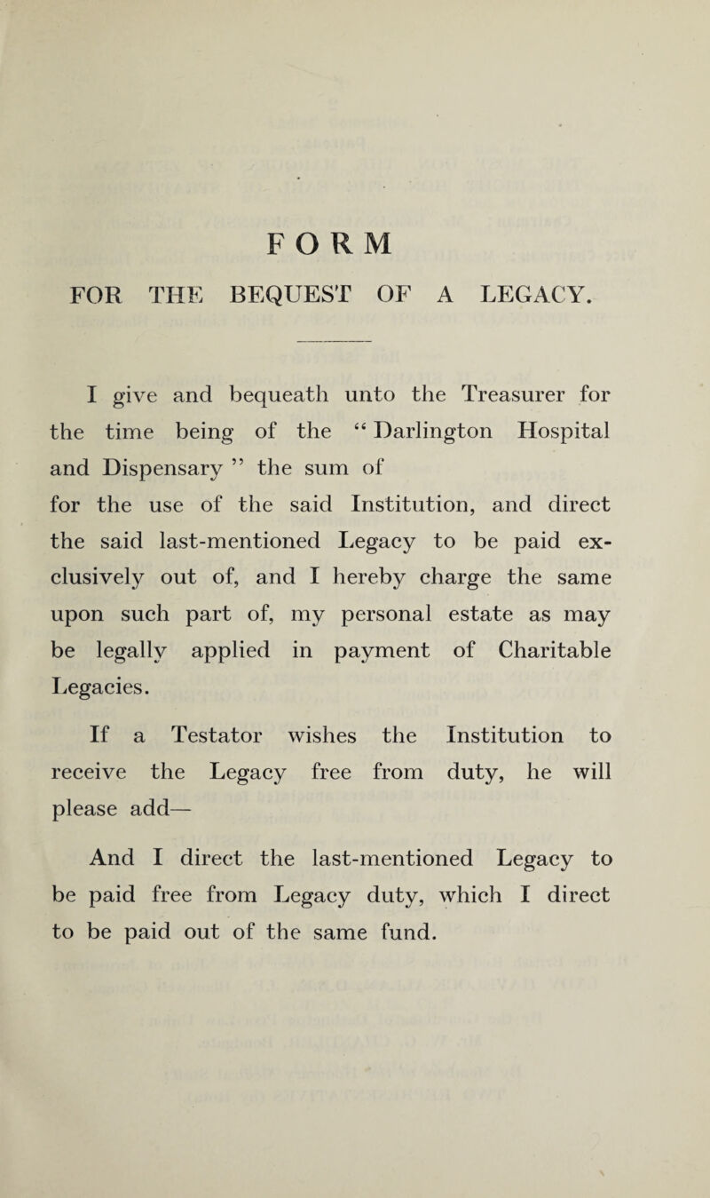 FORM FOR THE BEQUEST OF A LEGACY. I give and bequeath unto the Treasurer for the time being of the “ Darlington Hospital and Dispensary ” the sum of for the use of the said Institution, and direct the said last-mentioned Legacy to be paid ex¬ clusively out of, and I hereby charge the same upon such part of, my personal estate as may be legally applied in payment of Charitable Legacies. If a Testator wishes the Institution to receive the Legacy free from duty, he will please add— And I direct the last-mentioned Legacy to be paid free from Legacy duty, which I direct to be paid out of the same fund.