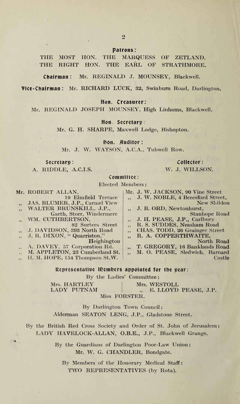 % patrons: THE MOST HON. THE MARQUESS OF ZETLAND. THE RIGHT HON. THE EARL OF STRATHMORE. chairman: Mr. REGINALD J. MOUNSEY, Blackwell. VlCt=Chairman : Mr. RICHARD LUCK, 32, Swinburn Road, Darlington. Hon. treasurer: Mr. REGINAI.D .JOSEPH MOUNSEY, High Linhams, Blackwell. Hon. Secretarp : Mr. G. H. SHARPE, Maxwell Lodge, Bishopton. Hon. Auditor: m. J. W. WATSON, A.C.A., Tnbwell Row. Secretary: Collector: A. RIDDLE, A.C.I.S. W. .1. WILLSON. Committee: Elected Members: Mr. ROBERT ALLAN, 19 Elm field Terrace „ .IAS. BLUMER, J.P., Carmel View „ WALTER BRUNSKILL, .J.P., Garth, Storr, Windermere „ WM. CUTHBERTSON, 82 Surtees Street „ .1. DAVIDSON, 393 North Road ,, .1. R. DIXON, “ Quarriston,” Heighington ,, A. DAVEY, 57 Corporation Rd. M. APPLETON, 23 Cumberland St. ,, 11. M. HOPE, 154 Thompson St.W. Mr. J. W. JACKSON, 90 Vine Street ,, J. W. NOBLE, 4 Beresford Street, New Sliildon ,, J. B. ORD, Newtonhurst, Stanhope Road „ J. H. PEASE, J.P., Carlbnry ,, R. S. SUDDES, Neasham Road ,, CHAS. TODD, 26 Grainger Street „ R. A. COPPERTHWAITE, North Road ,, T. GREGORY, 16 Banklands Road ,, M. O. PEASE, Sledwich, Barnard Castle Representative members appointed for the pear: By the Ladies’ Committee: Mrs. HARTLEY Mrs. WESTOLL LADY PUTNAM „ E. LLOYD PEASE, J.P. Miss FORSTER. By Darlington Town Council: Alderman SEATON LENG, .J.P., Gladstone Street. By the British Red Cross Society and Order of St. John of Jerusalem: LADY HAVELOCK-ALLAN, O.B.E., J.P., Blackwell Grange. By the Guardians of Darlington Poor-Law Union: Mr. W. G. CHANDLER, Bondgate. By Members of the Honorary Medical Staff: TWO REPRESENTATIVES (by Rota).