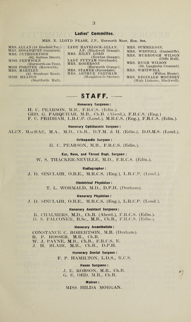 Ladies* Committee. .OYD PEASE, J.P., Hurworth Moor, Hon. Sec. MRS. E. LL .MRS. ALLAN (19. Elmfield Ter.) MRS. ROSANQUET (Gainford). MRS. CUTHBERTSON (82, Surtees Street). MTSS FENWICKE (Hurworth-on-Tees). .MISS FORSTER (Hurworth). MRS. HARTLEY (41, Stanhope Road). MISS HEATON (Startforth Hall). LADY HAVELOCK-ALL AN, J.P. (Blackwell Grange). MRS. RILEY LORD (Newbus Grange). LADY PUTNAM (Grevlands). MRS. ROGERSON (Hurworth Grange). MRS. STAMER (Favordale). -MRS. ARTHUR FEETHAM (Haughtnn-le-Skerne). MRS. SUMMERSON. MRS. WESTOLL (ConisclilTe). MRS. MURROUGH WILSON (Cliffe Hall). MRS. HUGH WILSON (50, Langholm Crescent). MRS. WHITWELL (Wilton House). MRS. REGINALD MOUNSEY (High Liuhaius, Blackwell). -STAFF. Honorary Surgeons: II. C. PEARSON, M.H., F.R.P.S. (Stalin.). OEO. G. FARQUIIAR. M.H., ( li.R. (Al)er(l.). F.R.C.S. (Enfi.) F. C. PRIDHAM, I..R.C.P. (Loud.), M.R.C.S. (Eng.), F.R.C.S. (Edin.). Honorary Ophthalmic Surgeon : ALEX. RacRAE, M.A., M.l)., Ch.R., D.T.M. & H. (Edin.), D.O.M.S. (Loud.). Orthopeedic Surgeon : II. C. PEARSON, M.R., F.R.C.S. (Edin.). Ear, Nose, and Throat Dept. Surgeon : W. S. TIIACKER-NEVILLE, M.D., F.R.C.S. (Edin.). Radiographer: J. D. SINCLAIR, O.B.E., M.R.C.S. (Eng.), L.R.C.P. (I.ond.). Obstetrical Physician : T. L. WORMALD, M.D., D.P.II. (DnilKini). Honorary Physician : .1. 1). SINCLAIR, O.B.E., M.R.C.S. (Eng.), L.R.C.P. (Lond.). Honorary Assistant Surgeons: R. CHALMERS. M.D., Ch.B. (Aberd.), F.R.C.S. (Edin.). I). S. FALCONER, B.Sc., M.B., Ch.B., F.R.C.S. (Edin.). Honorary Anaesthetists: CONSTANCE C. ROBERTSON, M.B. (l)iuliiiin). R. P. ROSSER, M.B., Ch.B. W. .1. PAYNE, M.B., Ch.B., F.R.C.S. hh ,1. II. BLAIR, M.B., Ch.B., D.P.II. Honorary Dental Surgeon : F. P. HAMILTON, L.D.S., R.C.S. House Surgeons: .L E. ROBSON, M.B., Ch.B. (L K. ORI). M.B., Cli.B. Matron : MISS HILDA MORGAN. 4