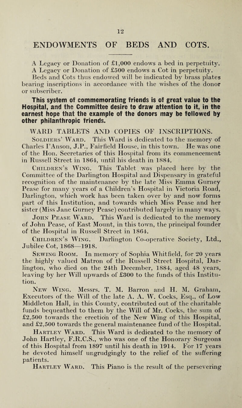 ENDOWMENTS OF BEDS AND COTS. A Legacy or Donation of £l,000 endows a bed in perpetuity. A Legacy or Donation of £500 endows a Cot in perpetuity. Beds and Cots thus endowed will be indicated by brass plates bearing inscriptions in accordance with the wishes of the donor or subscriber. This system of commemorating friends is of great value to the Hospital, and the Committee desire to draw attention to it, in the earnest hope that the example of the donors may be followed by other philanthropic friends. WARD TABLETS AND COPIES OF INSCRIPTIONS. Soldiers’ Ward. This Ward is dedicated to the memory of Charles I’Anson, J.P., Fairfield House, in this town. He was one of the Hon. Secretaries of this Hospital from its commencement in Russell Street in 1864, until his death in 1884. Children’s Wing. This Tablet was placed here b}^ the Committee of the Darlington Hospital and Dispensaiy in grateful recognition of the maintenance by the late Miss Emma Gurney Pease for many years of a Children’s Hospital in Victoria Road, Darlington, which work has been taken over by and now forms part of this Institution, and towards which Miss Pease and her sister (Miss Jane Gurney Pease) contributed largely in many ways. John Pease Ward. This Ward is dedicated to the memory of John Pease, of East Mount, in this town, the principal founder of the Hospital in Russell Street in 1864. Children’s Wing. Darlington Co-operative Society, Ltd., Jubilee Cot, 1868—1918. Sewing Room. In memory of Sophia Whitfield, for 20 3ears the highly valued Matron of the Russell Street Hospital, Dar¬ lington, who died on the 24th December, 1884, aged 48 j'^ears, leaving by her Will upwards of £300 to the funds of this Institu¬ tion. Neav Wing. Messrs. T. M. Barron and H. M. Graham, Executors of the Will of the late A. A. W. Cocks, Esq., of Low Middleton Hall, in this County, contributed out of the charitable funds bequeathed to them by the Will of Mr. Cocks, the sum of £2,500 towards the erection of the New Wing of this Hospital, and £2,500 towards the general maintenance fund of the Hospital. Hartley Ward. This Ward is dedicated to the memor}’^ of John Hartley, F.R.C.S., who was one of the Honorary Surgeons of this Hospital from 1897 until his death in 1914. For 17 years he devoted himself ungrudgingly to the relief of the suffering patients. Hartley Ward. This Piano is the result of the persevering