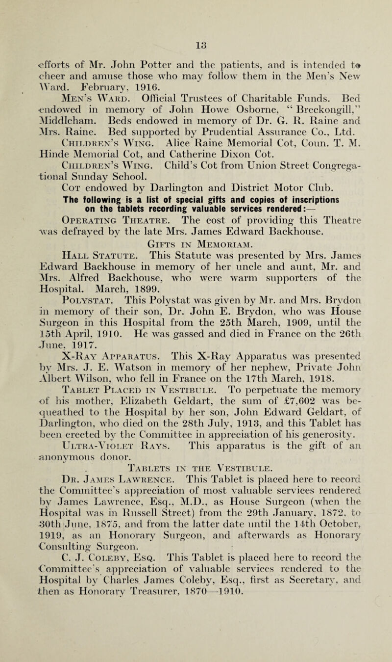 efforts of Mr. John Potter and the patients, and is intended to elieer and amnse those who may follow them in the Men’s New Ward. February, 1916. Men’s Ward. Official Trustees of Charitable Funds. Bed endowed in memory of John Howe Osborne, “ Breckongill,” ]\liddleham. Beds endowed in memory of Dr. G. R. Raine and JIrs. Raine. Bed supported by Prudential Assurance Co., Ltd. Chit.dren’s Wing. Alice Raine Memorial Cot, Conn. T. M. Hinde Memorial Cot, and Catherine Dixon Cot. Children’s Wing. Child’s Cot from Union Street Congrega¬ tional Sunday School. Cot endowed by Darlington and District Motor Club. The following is a list of special gifts and copies of inscriptions on the tablets recording valuable services rendered:— Operating Theatre. The cost of providing this Theatre ^vas defrayed by the late Mrs. James Edward Backhouse. Gifts in Memoriam. Hall Statute. This Statute was presented by Mrs. James EdAvard Backhouse in memory of her uncle and aunt, Mr. and Mrs. Alfred Backhouse, who were warm supporters of the Hospital. March, 1899. PoLYSTAT. This Polystat was given by Mr. and Mrs. Brydoii in memoiy of their son. Dr. John E. Brydon, who was House Surgeon in this Hospital from the 25th March, 1909, until the 15th April, 1910. He was gassed and died in France on the 26th June, 1917. X-Ray Apparatus. This X-Ray Apparatus Avas presented by ]\Irs. J. E. Watson in memory of her nephcAV, Private John Albert Wilson, Avho fell in France on the 17th March, 1918. Tablet Placed in Vestibule. To perpetuate the memory of his mother, Elizabeth Geldart, the sum of £7,602 AA'as be- <|ueathed to the Hospital by her son, John EdAvard Geldart, of Darlington, aa^Iio died on the 28th July, 1913, and this Tablet has been erected by tlie Committee in appreciation of his generosity. Ultra-Violet Rays. This apparatus is the gift of an unoiwmous donor. Tablets in the Vestibule. Dr. James Lawrence. This Tablet is placed here to record the Committee’s apjireciation of most valuable services rendered by James LaAvrence, Esq., M.D., as House Surgeon (A\dien the Hospital Avas in Russell Street) from the 29th January, 1872, to 30th|June. 1875, and from the latter date until the 14th October, 1919, as an Honorary Surgeon, and afterAA^ards as Honorary Consulting Surgeon. C. J. Coi.EBY, PNq. This Tablet is ])laced here to record the Committee's appreciation of valuable serA'ices rendered to the Hos]iital by Charles James Coleby, Esq., first as Secretary, and then as Honorary Treasurer. 1870—^1910.
