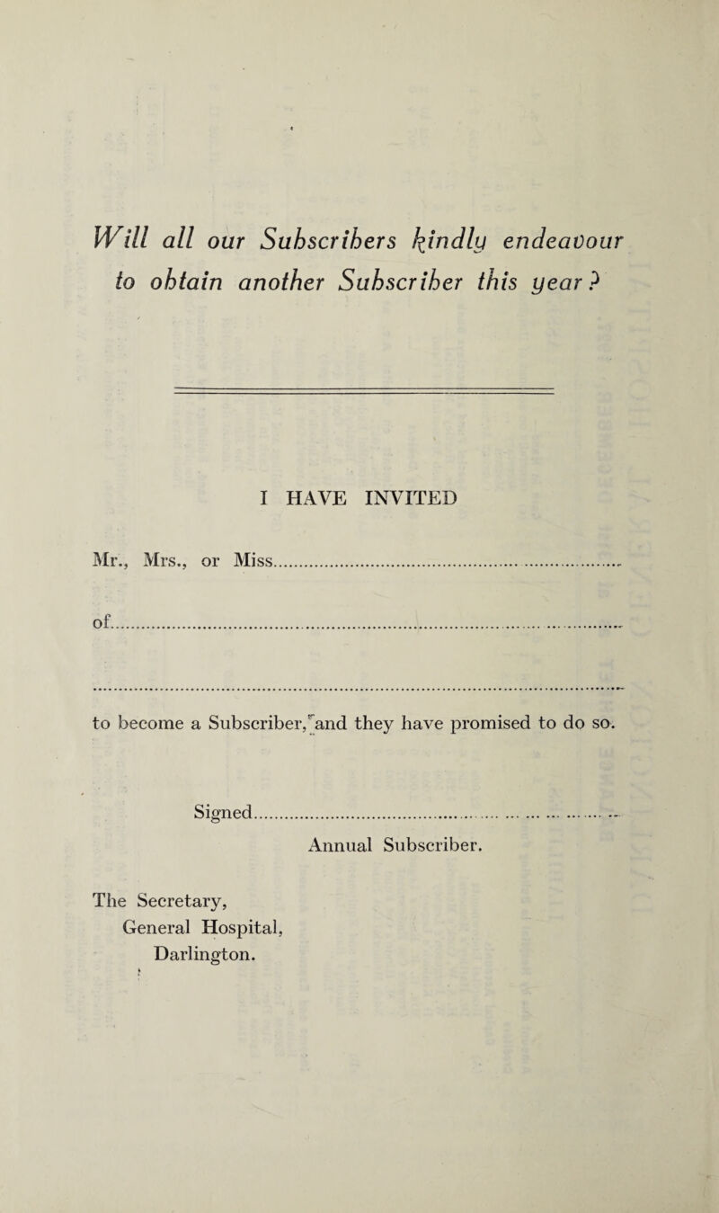 Will all our Subscribers kindly endeavour to obtain another Subscriber this year? I HAVE INVITED Mr., Mrs., or Miss of. to become a Subscriber,^and they have promised to do so. Signed Annual Subscriber. The Secretary, General Hospital, Darlington.