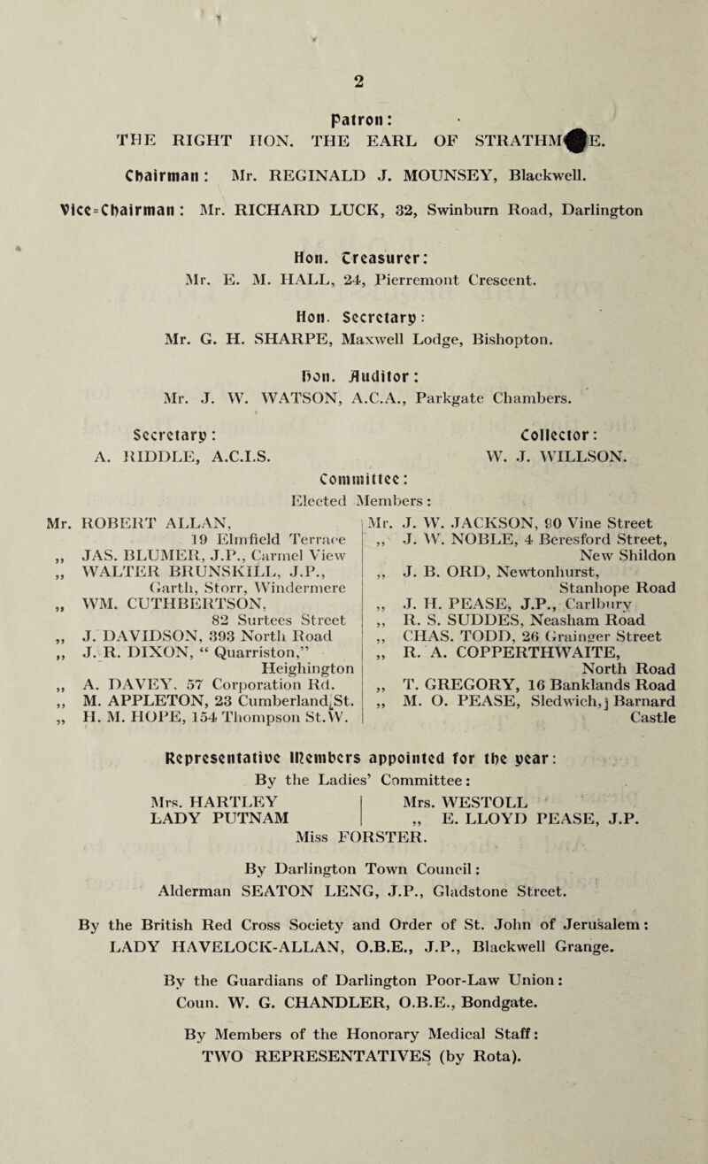 patron: THE RIGHT HON. THE EARL OF STRATHM^E. Chairman : Mr. REGINALD J. MOUNSEY, Blackwell. ViCe = Chairman : Mr. RICHARD LUCK, 32, Swinburn Road, Darlington Hon. treasurer: Mr. E. M. HALL, 24, Pierremont Crescent. Hon. Secretary: Mr. G. H. SHARPE, Maxwell Lodge, Bishopton. Hon. Auditor: Mr. J. W. WATSON, A.C.A., Parkgate Chambers. Secretary: Collector: A. RIDDLE, A.C.I.S. W. J. WILLSON. Committee: Elected Members : Mr. ROBERT ALLAN, 19 Elmfield Terrace „ JAS. BLUMER, J.P.. Carmel View „ WALTER BRUNSIvILL, J.P., Garth, Storr, Windermere „ WM. CUTHBERTSON, 82 Surtees Street „ J. DAVIDSON, 393 North Road ,, J. R. DIXON, “ Quarriston,” Heigliington ,, A. DAVEY. 57 Corporation Rd. ,, M. APPLETON, 23 CumberlandJSt. „ H. M. HOPE, 154 Thompson St.W. Mr. J. W. JACKSON, 90 Vine Street ,, J. W. NOBLE, 4 Beresford Street, New Shildon ,, J. B. ORD, Newtonhurst, Stanhope Road „ J. H. PEASE, J.P., Carlbury ,, R. S. SUDDES, Neasham Road ,, CHAS. TODD, 26 Grainger Street „ R. A. COPPERTHWAITE, North Road ,, T. GREGORY, 16 Banklands Road ,, M. O. PEASE, Sledwich, j Barnard Castle Representative Members appointed for the year: By the Ladies’ Committee: Mrs. HARTLEY Mrs. WESTOLL LADY PUTNAM „ E. LLOYD PEASE, J.P. Miss FORSTER. By Darlington Town Council: Alderman SEATON LENG, J.P., Gladstone Street. By the British Red Cross Society and Order of St. John of Jerusalem: LADY HAVELOCK-ALLAN, O.B.E., J.P., Blackwell Grange. By the Guardians of Darlington Poor-Law Union: Coun. W. G. CHANDLER, O.B.E., Bondgate. By Members of the Honorary Medical Staff: TWO REPRESENTATIVES (by Rota).