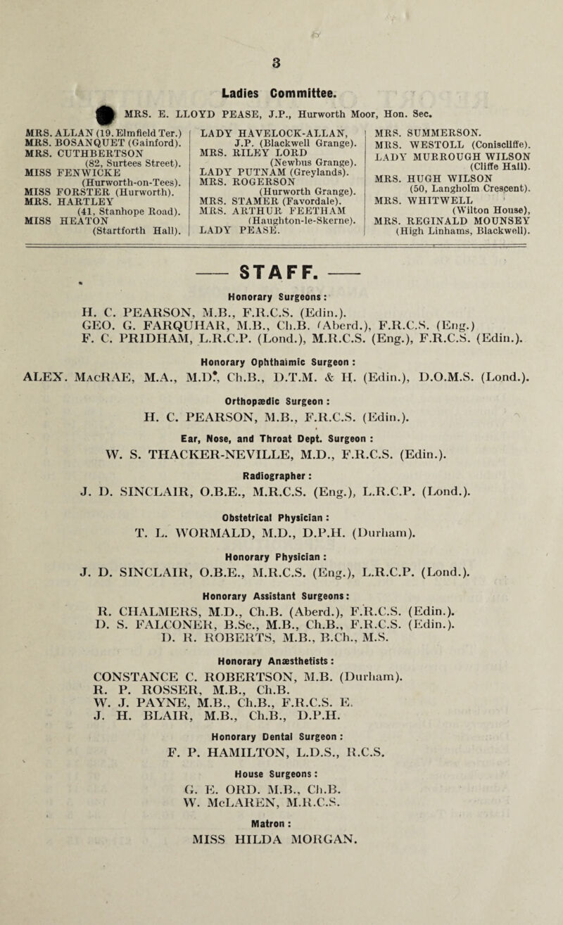 Ladies Committee. MRS. E. LLOYD PEASE, J.P., Hurworth Moor, Hon. Sec. MRS. ALLAN (19. Elmfield Ter.) MRS. BOSANQUET (Gainford). MRS. CUTHBERTSON (82, Surtees Street). MISS FENWICKE (Hurworth-on-Tees). MISS FORSTER (Hurworth). MRS. HARTLEY (41, Stanhope Road). MISS HEATON (Startforth Hall). LADY HAVELOCK-ALLAN, J.P. (Blackwell Grange). MRS. RILEY LORD (Newbus Grange). LADY PUTNAM (Greylands). MRS. ROGERSON (Hurworth Grange). MRS. STAMER (Favordale). MRS. ARTHUR FEETHAM (Haughton-le-Skerne). LADY PEASE. MRS. SUMMERSON. MRS. WESTOLL (Coniscliffe). LADY MURROUGH WILSON (Cliffe Hall). MRS. HUGH WILSON (50, Langholm Crescent). MRS. WHTTWELL (Wilton House), MRS. REGINALD MOUNSEY (High Linhams, Blackwell). - STAFF. - * Honorary Surgeons: H. C. PEARSON, M.B., F.R.C.S. (Edin.). GEO. G. FARQUHAR, M.B., Cli.B. tAberd.), F.R.C.S. (Eng.) F. C. PRIDHAM, L.R.C.P. (Bond.), M.R.C.S. (Eng.), F.R.C.S. (Edin.). Honorary Ophthalmic Surgeon : ALEX. MacRAE, M.A., M.D* Cli.B., D.T.M. & H. (Edin.), D.O.M.S. (Lond.). Orthopaedic Surgeon : H. C. PEARSON, M.B., F.R.C.S. (Edin.). Ear, Nose, and Throat Dept. Surgeon : W. S. THACKER-NEVILLE, M.D., F.R.C.S. (Edin.). Radiographer: J. D. SINCLAIR, O.B.E., M.R.C.S. (Eng.), L.R.C.P. (Lond.). Obstetrical Physician : T. L. WORMALD, M.D., D.P.H. (Durham). Honorary Physician : J. D. SINCLAIR, O.B.E., M.R.C.S. (Eng.), L.R.C.P. (Lond.). Honorary Assistant Surgeons: R. CHALMERS, M.D., Ch.B. (Aberd.), F.R.C.S. (Edin.). D. S. FALCONER, B.Sc., M.B., Ch.B., F.R.C.S. (Edin.). I). R. ROBERTS, M.B., B.Ch., M.S. Honorary Anaesthetists: CONSTANCE C. ROBERTSON, M.B. (Durham). R. P. ROSSER, M.B., Ch.B. W. J. PAYNE, M.B., Ch.B., F.R.C.S. E. J. H. BLAIR, M.B., Ch.B., D.P.H. Honorary Dental Surgeon : F. P. HAMILTON, L.D.S., R.C.S. v House Surgeons: G. E. ORD. M.B., Ch.B. w. McLaren, m.r.c.s. Matron : MISS HILDA MORGAN.