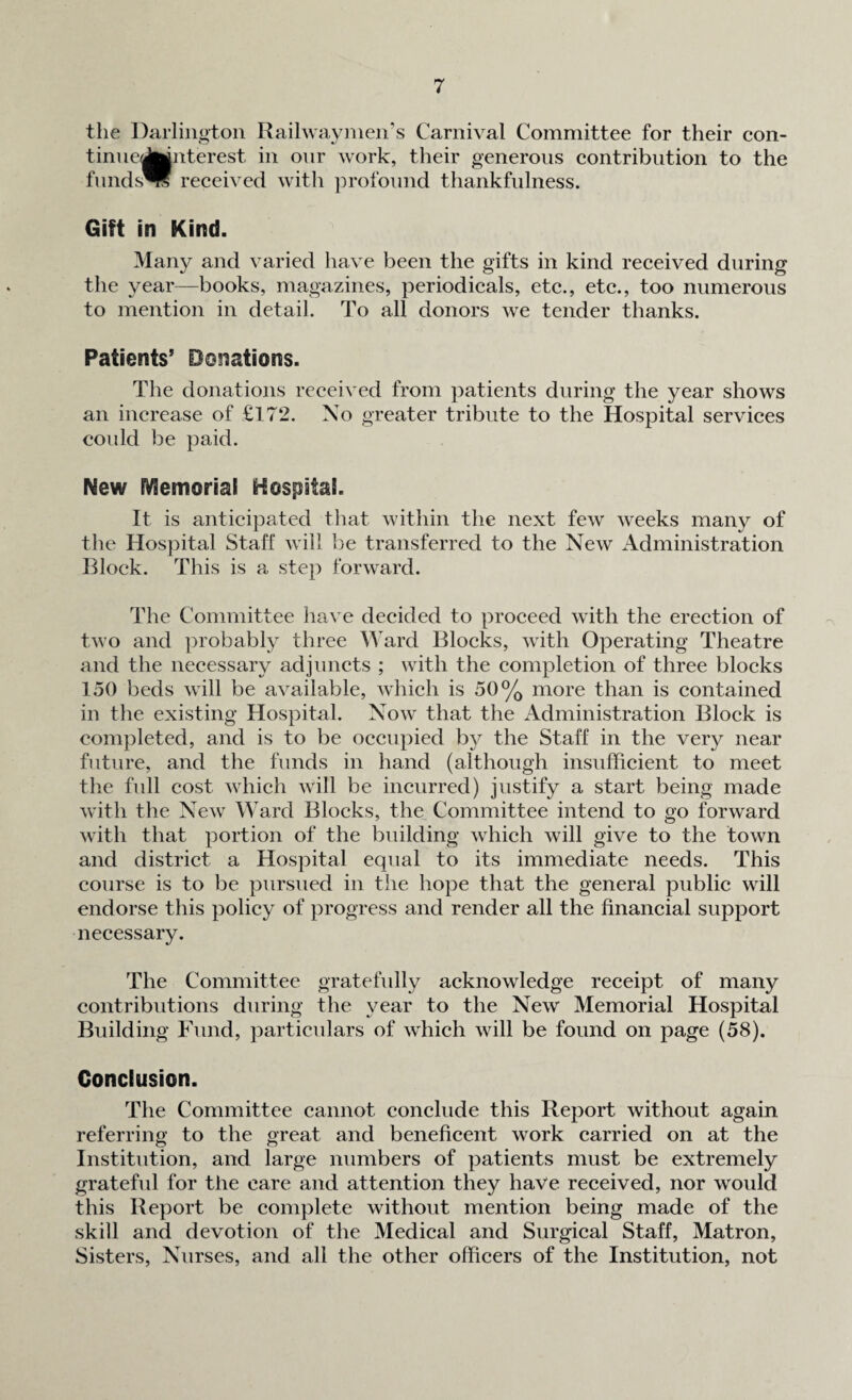 the Darlington Railway men’s Carnival Committee for their con- tinue<Jfcjnterest in onr work, their generous contribution to the funds™ received with profound thankfulness. Gift in Kind. Many and varied have been the gifts in kind received during the year—books, magazines, periodicals, etc., etc., too numerous to mention in detail. To all donors we tender thanks. Patients5 Donations. The donations received from patients during the year shows an increase of £172. No greater tribute to the Hospital services could be paid. New Memorial Hospital. It is anticipated that within the next few weeks many of the Hospital Staff will be transferred to the New Administration Block. This is a step forward. The Committee have decided to proceed with the erection of two and probably three Ward Blocks, with Operating Theatre and the necessary adjuncts ; with the completion of three blocks 150 beds will be available, which is 50% more than is contained in the existing Hospital. Now that the Administration Block is completed, and is to be occupied by the Staff in the very near future, and the funds in hand (although insufficient to meet the full cost which will be incurred) justify a start being made with the New Ward Blocks, the Committee intend to go forward with that portion of the building which will give to the town and district a Hospital equal to its immediate needs. This course is to be pursued in the hope that the general public will endorse this policy of progress and render all the financial support necessary. The Committee gratefully acknowledge receipt of many contributions during the year to the New Memorial Hospital Building Fund, particulars of which will be found on page (58). Conclusion. The Committee cannot conclude this Report without again referring to the great and beneficent work carried on at the Institution, and large numbers of patients must be extremely grateful for the care and attention they have received, nor would this Report be complete without mention being made of the skill and devotion of the Medical and Surgical Staff, Matron, Sisters, Nurses, and all the other officers of the Institution, not
