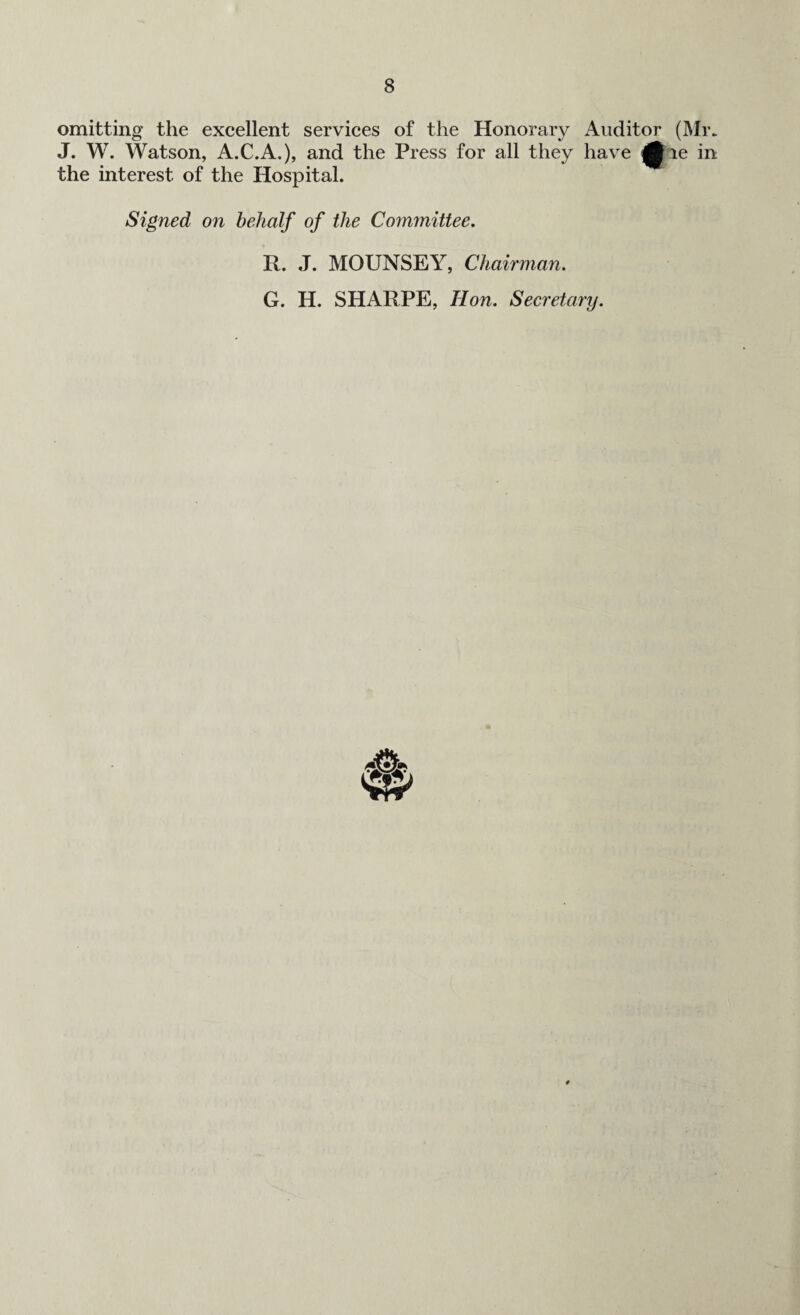 omitting the excellent services of the Honorary Auditor (Mr. J. W. Watson, A.C.A.), and the Press for all they have ^Jie in the interest of the Hospital. Signed on behalf of the Committee. R. J. MOUNSEY, Chairman. G. H. SHARPE, Hon. Secretary.