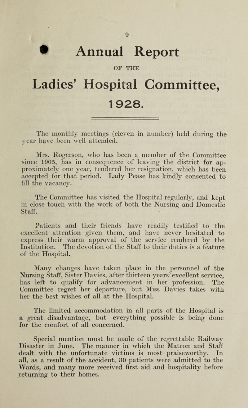 • Annual Report OF THE Ladies’ Hospital Committee, 1 928. The monthly meetings (eleven in number) held during the year have been well attended. Mrs. Rogerson, who has been a member of the Committee since 1905, has in consequence of leaving the district for ap¬ proximately one year, tendered her resignation, which has been accepted for that period. Lady Pease has kindly consented to fill the vacancy. The Committee has visited the Hospital regularly, and kept in close touch with the work of both the Nursing and Domestic Staff. Patients and their friends have readily testified to the excellent attention given them, and have never hesitated to express their warm approval of the service rendered by the Institution. The devotion of the Staff to their duties is a feature of the Hospital. Many changes have taken place in the personnel of the Nursing Staff, Sister Davies, after thirteen years’ excellent service, has left to qualify for advancement in her profession. The Committee regret her departure, but Miss Davies takes with her the best wishes of all at the Hospital. The limited accommodation in all parts of the Hospital is •a great disadvantage, but everything possible is being done for the comfort of all concerned. Special mention must be made of the regrettable Railway Disaster in June. The manner in which the Matron and Staff dealt with the unfortunate victims is most praiseworthy. In all, as a result of the accident, 30 patients were admitted to the Wards, and many more received first aid and hospitality before returning to their homes.