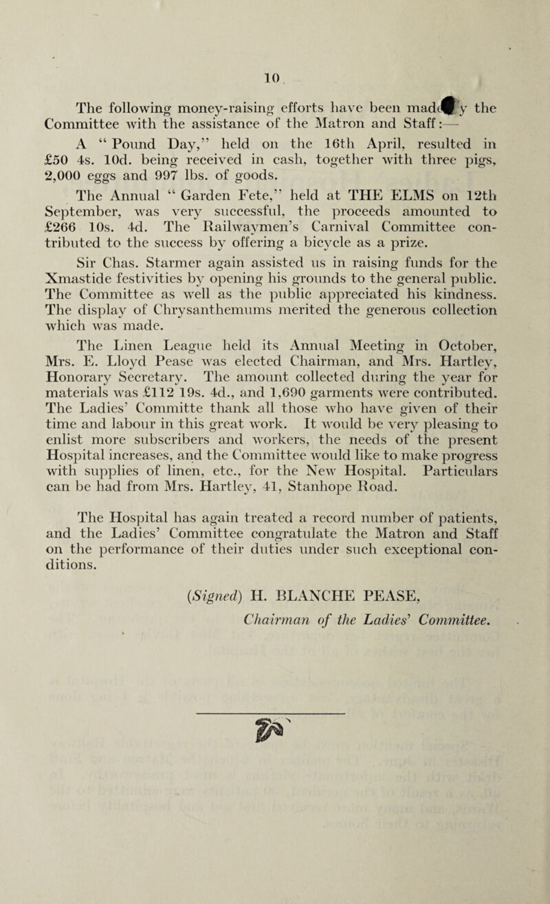 The following money-raising efforts have been madefy the Committee with the assistance of the Matron and Staff A “ Pound Day,” held on the 16th April, resulted in £50 4s. lOd. being received in cash, together with three pigs, 2,000 eggs and 997 lbs. of goods. The Annual “ Garden Fete,” held at THE ELMS on 12th September, was very successful, the proceeds amounted to £266 10s. 4d. The Railwaymen’s Carnival Committee con¬ tributed to the success by offering a bicycle as a prize. Sir Chas. Starmer again assisted us in raising funds for the Xmastide festivities by opening his grounds to the general public. The Committee as well as the public appreciated his kindness. The display of Chrysanthemums merited the generous collection which was made. The Linen League held its Annual Meeting in October, Mrs. E. Lloyd Pease was elected Chairman, and Mrs. Hartley, Honorary Secretary. The amount collected during the year for materials was £112 19s. 4d., and 1,690 garments were contributed. The Ladies’ Committe thank all those who have given of their time and labour in this great work. It would be very pleasing to enlist more subscribers and workers, the needs of the present Hospital increases, and the Committee would like to make progress with supplies of linen, etc., for the New Hospital. Particulars can be had from Mrs. Hartley, 41, Stanhope Road. The Hospital has again treated a record number of patients, and the Ladies’ Committee congratulate the Matron and Staff on the performance of their duties under such exceptional con¬ ditions. (Signed) H. BLANCHE PEASE, Chairman of the Ladies’ Committee.