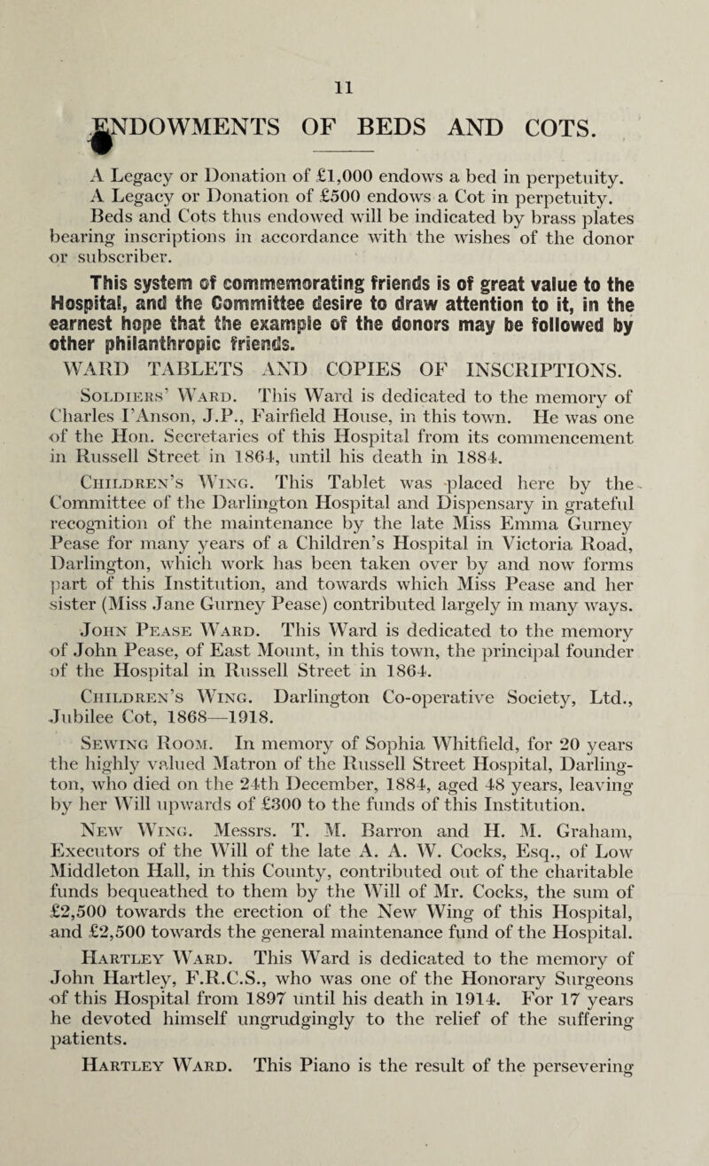 ENDOWMENTS OF BEDS AND COTS. ♦ - x4 Legacy or Donation of £1,000 endows a bed in perpetuity. A Legacy or Donation of £500 endows a Cot in perpetuity. Beds and Cots thus endowed will be indicated by brass plates bearing inscriptions in accordance with the wishes of the donor or subscriber. This system of commemorating friends is of great value to the Hospital, and the Committee desire to draw attention to it, in the earnest hope that the example of the donors may he followed by other philanthropic friends. WARD TABLETS AND COPIES OF INSCRIPTIONS. Soldiers’ Ward. This Ward is dedicated to the memory of Charles I’Anson, J.P., Fairfield House, in this town. He was one of the Hon. Secretaries of this Hospital from its commencement in Russell Street in 1864, until his death in 1884. Children’s Wing. This Tablet was placed here by the- Committee of the Darlington Hospital and Dispensary in grateful recognition of the maintenance by the late Miss Emma Gurney Pease for many years of a Children’s Hospital in Victoria Road, Darlington, which work has been taken over by and now forms part of this Institution, and towards which Miss Pease and her sister (Miss Jane Gurney Pease) contributed largely in many ways. John Pease Ward. This Ward is dedicated to the memory of John Pease, of East Mount, in this town, the principal founder of the Hospital in Russell Street in 1864. Children’s Wing. Darlington Co-operative Society, Ltd., Jubilee Cot, 1868—1918. Sewing Room. In memory of Sophia Whitfield, for 20 years the highly valued Matron of the Russell Street Hospital, Darling¬ ton, who died on the 24th December, 1884, aged 48 years, leaving by her Will upwards of £300 to the funds of this Institution. New Wing. Messrs. T. M. Barron and H. M. Graham, Executors of the Will of the late A. A. W. Cocks, Esq., of Low Middleton Hall, in this County, contributed out of the charitable funds bequeathed to them by the Will of Mr. Cocks, the sum of £2,500 towards the erection of the New Wing of this Hospital, and £2,500 towards the general maintenance fund of the Hospital. Hartley Ward. This Ward is dedicated to the memory of John Hartley, F.R.C.S., who was one of the Honorary Surgeons •of this Hospital from 1897 until his death in 1914. For 17 years he devoted himself ungrudgingly to the relief of the suffering patients. Hartley Ward. This Piano is the result of the persevering
