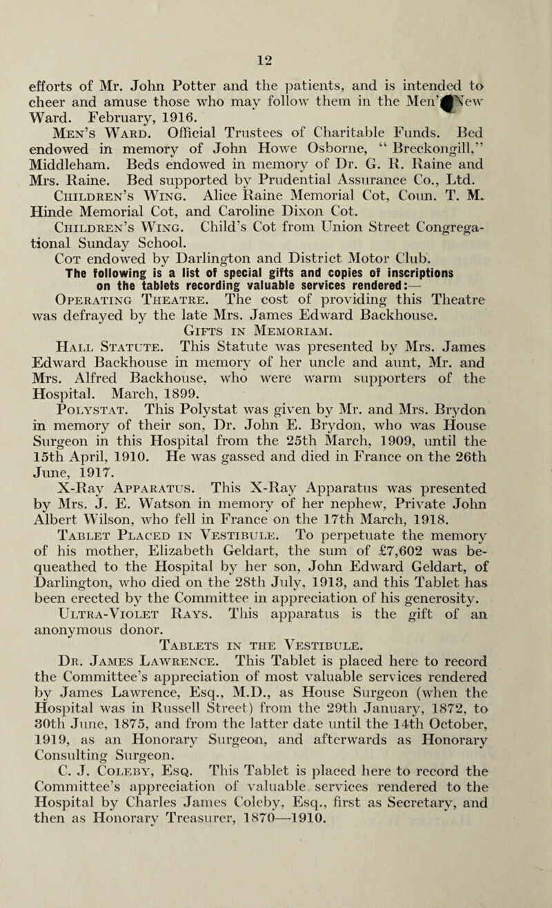 efforts of Mr. John Potter and the patients, and is intended to cheer and amuse those who may follow them in the Men’jtfNew Ward. February, 1916. Men’s Ward. Official Trustees of Charitable Funds. Bed endowed in memory of John Howe Osborne, “ Breckongill,” Middleham. Beds endowed in memory of Dr. G. R. Raine and Mrs. Raine. Bed supported by Prudential Assurance Co., Ltd. Children’s Wing. Alice Raine Memorial Cot, Conn. T. M* Hinde Memorial Cot, and Caroline Dixon Cot. Children’s Wing. Child's Cot from Union Street Congrega¬ tional Sunday School. Cot endowed by Darlington and District Motor Club. The following is a list of special gifts and copies of inscriptions on the tablets recording valuable services rendered:— Operating Theatre. The cost of providing this Theatre was defrayed by the late Mrs. James Edward Backhouse. Gifts in Memoriam. Hall Statute. This Statute was presented by Mrs. James Edward Backhouse in memory of her uncle and aunt, Mr. and Mrs. Alfred Backhouse, who were warm supporters of the Hospital. March, 1899. Polystat. This Polystat was given by Mr. and Mrs. Brydon in memory of their son, Dr. John E. Brydon, who was House Surgeon in this Hospital from the 25th March, 1909, until the 15th April, 1910. He was gassed and died in France on the 26th June, 1917. X-Ray Apparatus. This X-Ray Apparatus was presented by Mrs. J. E. Watson in memory of her nephew, Private John Albert Wilson, who fell in France on the 17th March, 1918. Tablet Placed in Vestibule. To perpetuate the memory of his mother, Elizabeth Geldart, the sum of £7,602 was be¬ queathed to the Hospital by her son, John Edward Geldart, of Darlington, who died on the 28th July, 1913, and this Tablet has been erected by the Committee in appreciation of his generosity. Ultra-Violet Rays. This apparatus is the gift of an anonymous donor. Tablets in the Vestibule. Dr. James Lawrence. This Tablet is placed here to record the Committee’s appreciation of most valuable services rendered by James Lawrence, Esq., M.D., as House Surgeon (when the Hospital was in Russell Street) from the 29th January, 1872, to 30th June, 1875, and from the latter date until the 14th October, 1919, as an Honorary Surgeon, and afterwards as Honorary Consulting Surgeon. C. J. Coleby, Esq. This Tablet is placed here to record the Committee’s appreciation of valuable services rendered to the Hospital by Charles James Coleby, Esq., first as Secretary, and then as Honorary Treasurer, 1870—1910.