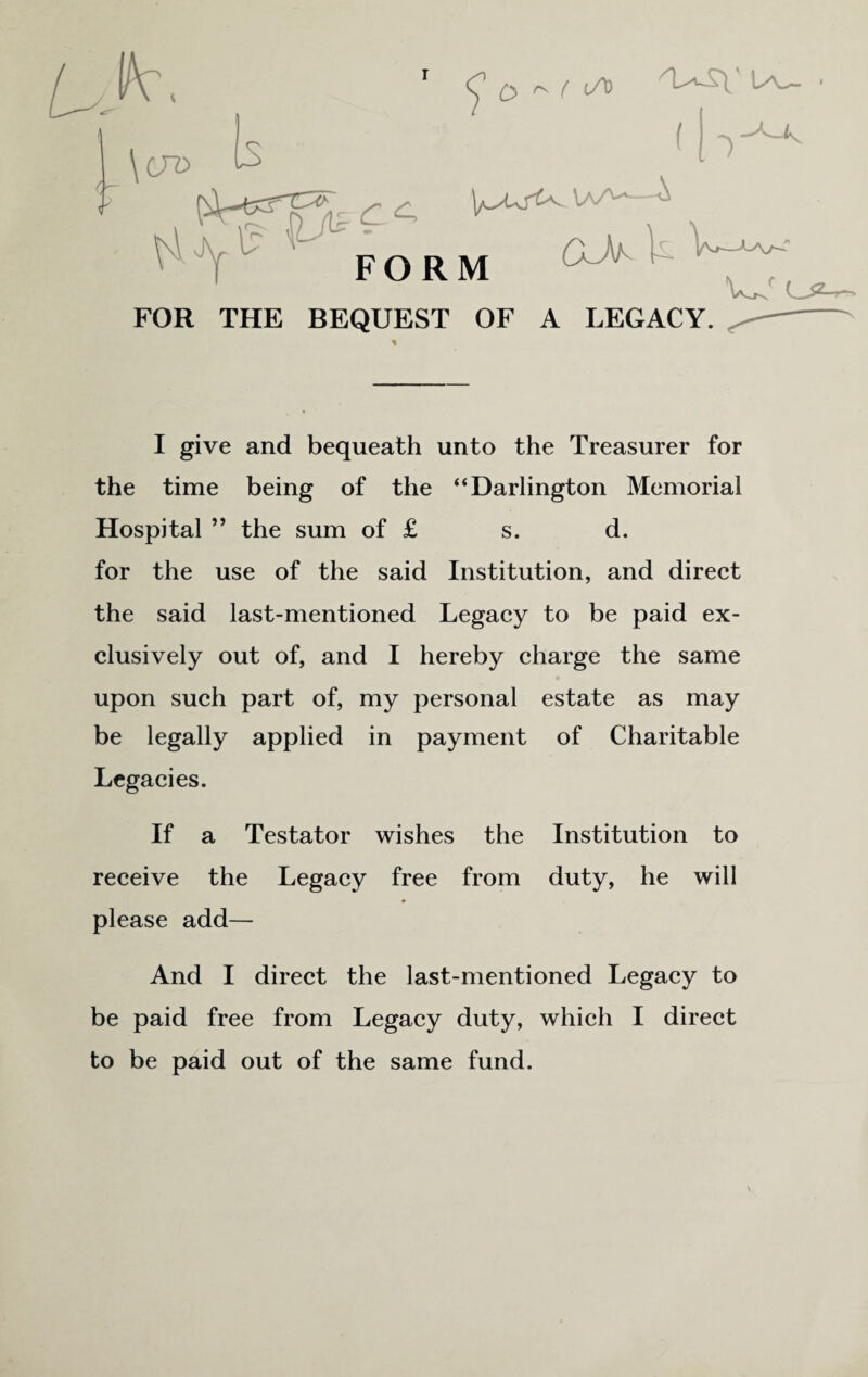 o ^ ( if* FORM CkJ\^ i- wr FOR THE BEQUEST OF A LEGACY. I give and bequeath unto the Treasurer for the time being of the “Darlington Memorial Hospital ” the sum of £ s. d. for the use of the said Institution, and direct the said last-mentioned Legacy to be paid ex¬ clusively out of, and I hereby charge the same upon such part of, my personal estate as may be legally applied in payment of Charitable Legacies. If a Testator wishes the Institution to receive the Legacy free from duty, he will please add— And I direct the last-mentioned Legacy to be paid free from Legacy duty, which I direct to be paid out of the same fund.