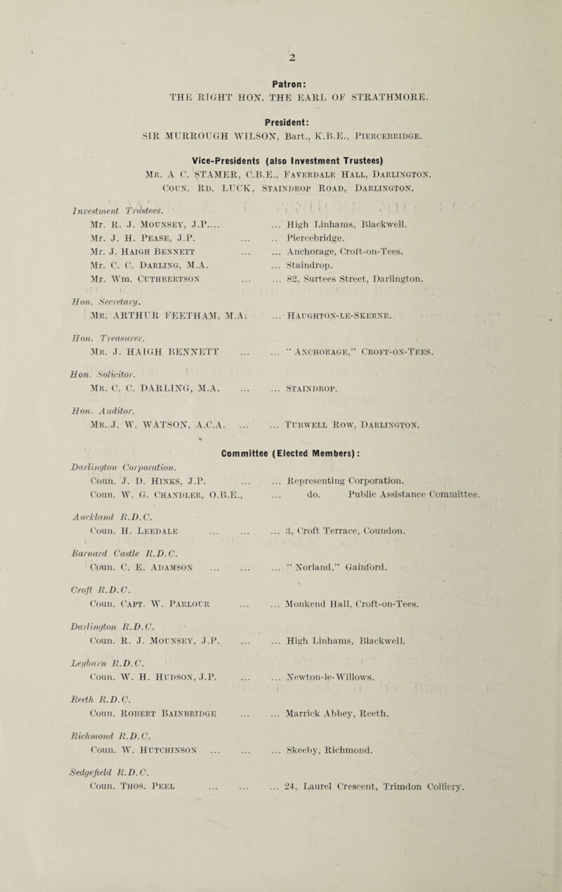 Patron: THE EIGHT HON. THE EARL OF STRATHMORE. President: SIR MURROUGH WILSON, Bart., K.B.E., PlERCEBRIDGE. Vice-Presidents (also Investment Trustees) Mr. A C. STAMER, C.B.E., Faverdale Hall, Darlington Corn. Rd. LUCK, Staindrop Road, Darlington. \ / \ \ f I, i • ( Investment Trustees. • ' i f ( • ' '•: ] | if . i V v 1 ! 1 Mr. R. J. Moijnsey, J.P.... ... High Linhams, Blackwell. Mr. J. H. Pease, J.P. Mr. J. Haigh Bennett .. Piercebridge. ... Anchorage, Croft-on-Tees. Mr. C. C. Darling, M.A. Mr. Wm. Ctjthbertson ... Staindrop. ... 82, Surtees Street, Darlington. Hon. Secretary. MR. ARTHUR FEETHAM, M.A: ... Haughton-le-Skerne. Hon. Treasurer. Mr. J. HAIGH BENNETT ... “Anchorage,” Croft-on-Tees. Hon. Solicitor. Mr. C. C. DARLING, M.A. ... Staindrop. Hon. Auditor. Mr.,.I. W. WATSON, A.C.A. ... ... Tubwell Row, Darlington. Committee (Elected Members) Darlington Corporation. Coun. J. D. Hinks, J.P. ... Representing Corporation. Coun. W. G. Chandler, O.B.E., do. Public Assistance Committee Auckland R.D.C. Coun. H. Leedale . ... 3, Croft Terrace, Coundon. Barnard Castle R.D.C. Coun. C. E. Adamson ... ... ... “Norland,” Gainford. Croft R.D.C. Coun. Capt. W. Parlour ... Monkend Hall, Croft-on-Tees. Darlington R.D.C. Coun. R. J. Mounsey, J.P. ... High Linhams, Blackwell. Ley burn R.D.C. Coun. W. H. Hudson, J.P. ... Newton-le-Willows. ! l • j Reeth R.D.C. Coun. Robert Bainbridge ... Marrick Abbey, Reeth. Richmond R.D.C. Coun. W. Hutchinson . ... Skeeby, Richmond. Sedgefield R. D. C. Coun. Thos. Peel . ... 24, Laurel Crescent, Trimdon Colliery.