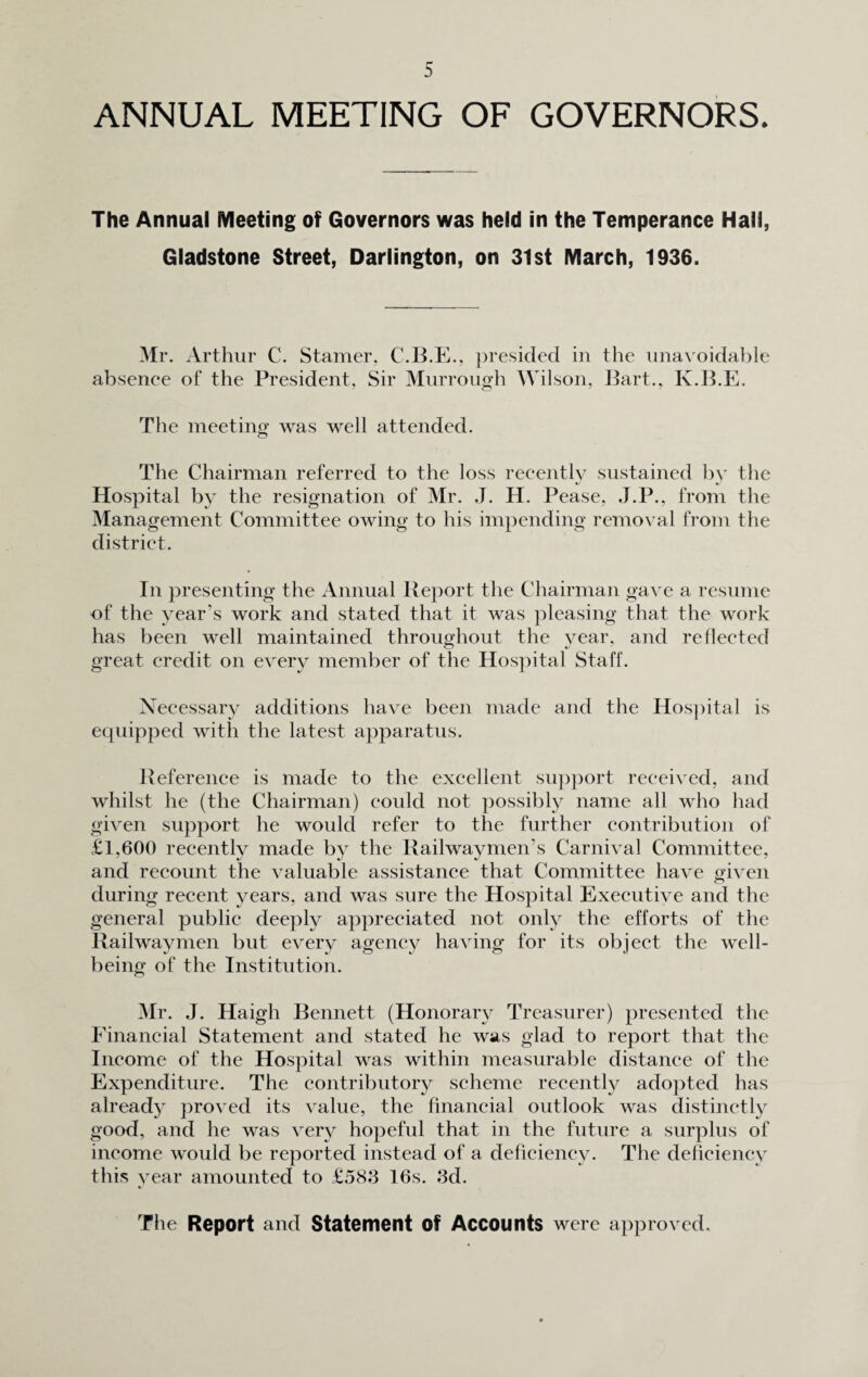 ANNUAL MEETING OF GOVERNORS. The Annual Meeting of Governors was held in the Temperance Hall, Gladstone Street, Darlington, on 31st March, 1936. Mr. Arthur C. Stamer, C.B.E., presided in the unavoidable absence of the President, Sir Murrough Wilson, Bart., Iv.B.E. The meeting was well attended. The Chairman referred to the loss recently sustained by the Hospital by the resignation of Mr. J. H. Pease, J.P., from the Management Committee owing to his impending removal from the district. In presenting the Annual Report the Chairman gave a resume of the year’s work and stated that it was pleasing that the work has been well maintained throughout the vear, and reflected great credit on every member of the Hospital Staff. Necessary additions have been made and the Hospital is equipped with the latest apparatus. Reference is made to the excellent support received, and whilst he (the Chairman) could not possibly name all who had given support he would refer to the further contribution of £1,600 recently made by the Rail way men's Carnival Committee, and recount the valuable assistance that Committee have given during recent years, and was sure the Hospital Executive and the general public deeply appreciated not only the efforts of the Railway men but every agency having for its object the well¬ being of the Institution. Mr. J. Haigh Bennett (Honorary Treasurer) presented the Financial Statement and stated he was glad to report that the Income of the Hospital was within measurable distance of the Expenditure. The contributory scheme recently adopted has already proved its value, the financial outlook was distinctly good, and he was very hopeful that in the future a surplus of income would be reported instead of a deficiency. The deficiency this year amounted to £583 16s. 3d. The Report and Statement Of Accounts were approved.