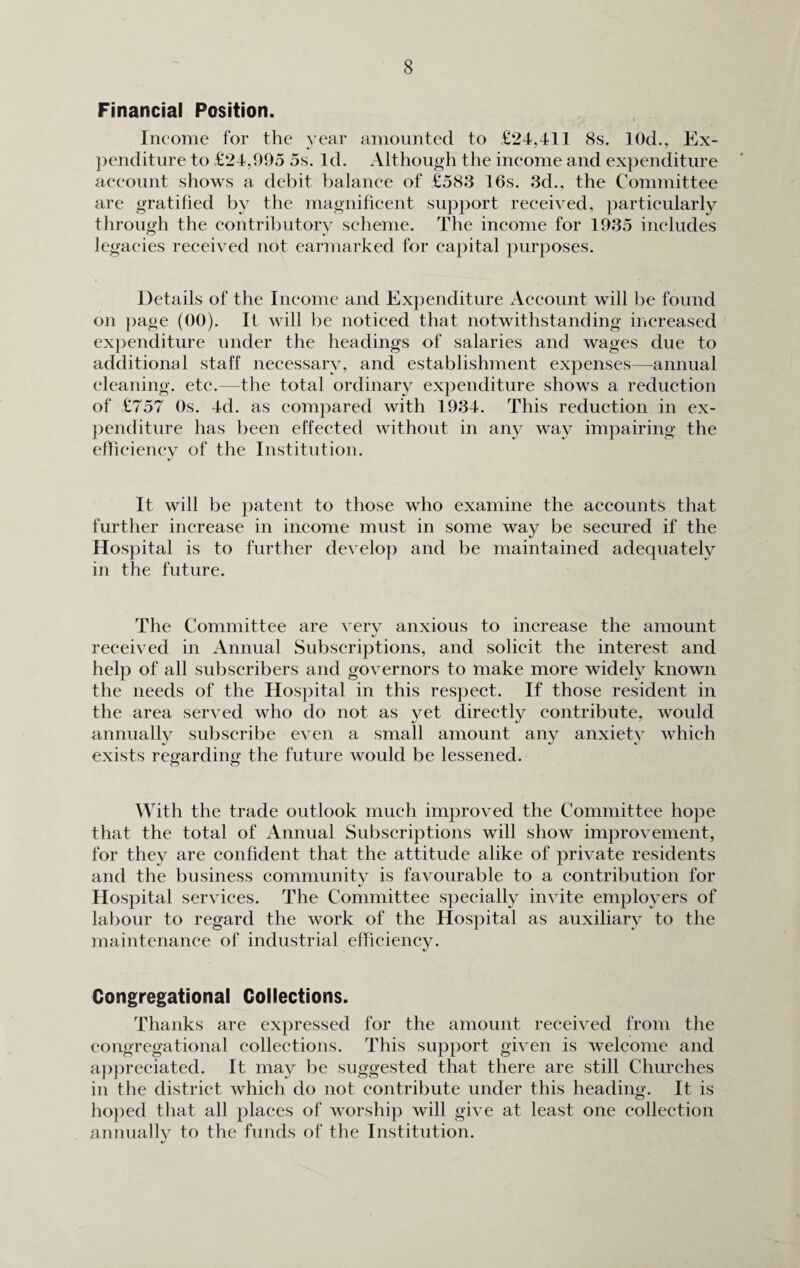 Financial Position. Income for the year amounted to £24,411 8s. 10d., Ex¬ penditure to £24,995 5s. Id. Although the income and expenditure account shows a debit balance of £583 16s. 3d., the Committee are gratified by the magnificent support received, particularly through the contributory scheme. The income for 1935 includes legacies received not earmarked for capital purposes. Details of the Income and Expenditure Account will be found on page (00). It will be noticed that notwithstanding increased expenditure under the headings of salaries and wages due to additional staff necessary, and establishment expenses—annual cleaning, etc.—the total ordinary expenditure shows a reduction of £757 Os. 4d. as compared with 1934. This reduction in ex¬ penditure has been effected without in any way impairing the efficiency of the Institution. It will be patent to those who examine the accounts that further increase in income must in some way be secured if the Hospital is to further develop and be maintained adequately in the future. The Committee are very anxious to increase the amount received in Annual Subscriptions, and solicit the interest and help of all subscribers and governors to make more widely known the needs of the Hospital in this respect. If those resident in the area served who do not as yet directly contribute, would annually subscribe even a small amount any anxiety which exists regarding the future would be lessened. With the trade outlook much improved the Committee hope that the total of Annual Subscriptions will show improvement, for they are confident that the attitude alike of private residents and the business community is favourable to a contribution for Hospital services. The Committee specially invite employers of labour to regard the work of the Hospital as auxiliary to the maintenance of industrial efficiency. Congregational Collections. Thanks are expressed for the amount received from the congregational collections. This support given is welcome and appreciated. It may be suggested that there are still Churches in the district which do not contribute under this heading. It is hoped that all places of worship will give at least one collection annually to the funds of the Institution.