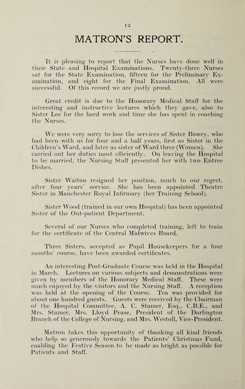 MATRON'S REPORT. It is pleasing to report that the Nurses have done well in their State and Hospital Examinations. Twenty-three Nurses sat for the State Examination, fifteen for the Preliminary Ex¬ amination. and eight for the Final Examination. All were successful. Of this record we are justly proud. Great credit is due to the Honorary Medical Staff for the interesting and instructive lectures which they gave, also to Sister Lee for the hard work and time she has spent in coaching the Nurses. W e were very sorry to lose the services of Sister Bowey, who had been with us for four and a half years, first as Sister in the Children’s Ward, and later as sister of Ward three (Women). She carried out her duties most efficiently. On leaving the Hospital to be married, the Nursing Staff presented her with two Entree Dishes. Sister Waiton resigned her position, much to our regret, after four years' service. She has been appointed Theatre Sister in Manchester Royal Infirmary (her Training School). Sister Wood (trained in our own Hospital) has been appointed Sister of the Out-patient Department. Several of our Nurses who completed training, left to train for the certificate of the Central Midwives Board. Three Sisters, accepted as Pupil Housekeepers for a four months’ course, have been awarded certificates. An interesting Post-Graduate Course was held in the Hospital in March. Lectures on various subjects and demonstrations were given by members of the Honorary Medical Staff. These were much enjoyed by the visitors and the Nursing Staff. A reception was held at the opening of the Course. Tea was provided for about one hundred guests. Guests were received by the Chairman of the Hospital Committee, A. C. Stamer, Esq., C.B.E., and Mrs. Stamer, Mrs. Lloyd Pease, President of the Darlington Branch of the College of Nursing, and Mrs. Westoll, Vice-President. Matron takes this opportunity of thanking all kind friends who help so generously towards the Patients’ Christmas Fund, enabling the Festive Season to be made as bright as possible for Patients and Staff.