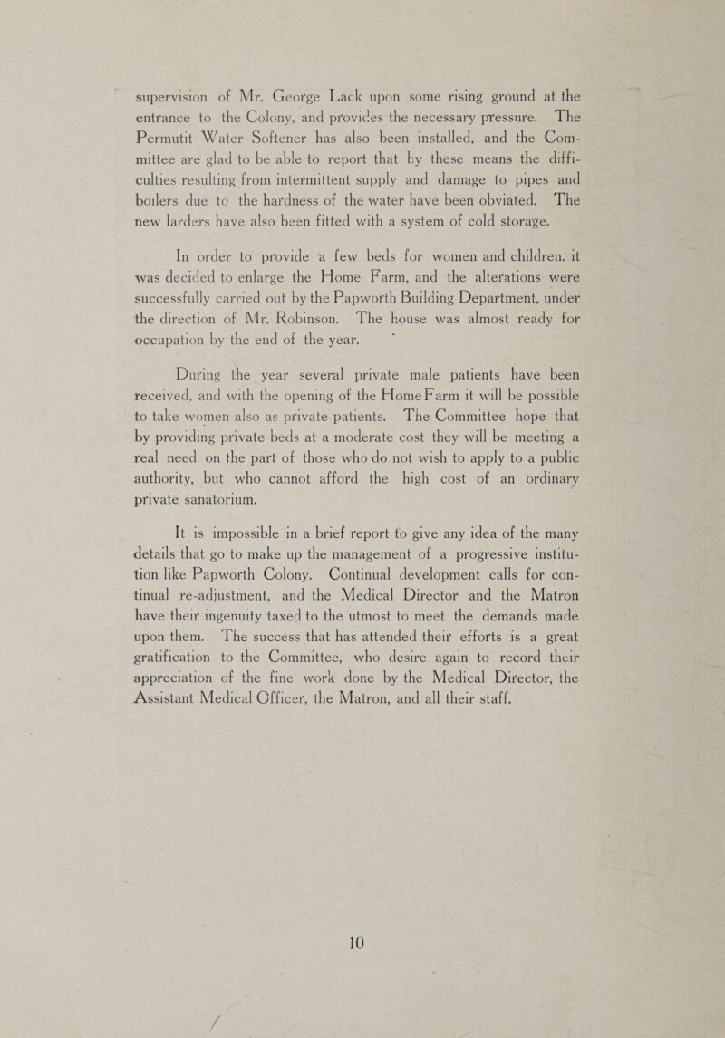 supervision of Mr. George Lack upon some rising ground at the entrance to the Colony, and provides the necessary pressure. The Permutit Water Softener has also been installed, and the Com¬ mittee are glad to be able to report that by these means the diffi¬ culties resulting from intermittent supply and damage to pipes and boilers due to the hardness of the water have been obviated. The new larders have also been fitted with a system of cold storage. In order to provide a few beds for women and children, it was decided to enlarge the Home Farm, and the alterations were successfully carried out by the Papworth Building Department, under the direction of Mr. Robinson. The house was almost ready for occupation by the end of the year. During the year several private male patients have been received, and with the opening of the Home Farm it will be possible to take women also as private patients. The Committee hope that by providing private beds at a moderate cost they will be meeting a real need on the part of those who do not wish to apply to a public authority, but who cannot afford the high cost of an ordinary private sanatorium. It is impossible in a brief report to give any idea of the many details that go to make up the management of a progressive institu¬ tion like Papworth Colony. Continual development calls for con¬ tinual re-adjustment, and the Medical Director and the Matron have their ingenuity taxed to the utmost to meet the demands made upon them. The success that has attended their efforts is a great gratification to the Committee, who desire again to record their appreciation of the fine work done by the Medical Director, the Assistant Medical Officer, the Matron, and all their staff.