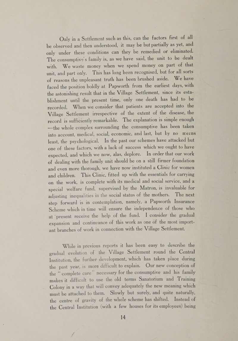 Only in a Settlement such as this, can the factors first of all be observed and then understood, it may be but partially as yet, and only under these conditions can they be remedied or eliminated. The consumptive s family is, as we have said, the unit to be dealt with. We waste money when we spend money on part of that unit, and part only. This has long been recognised, but for all sorts of reasons the unpleasant truth has been brushed aside. We have faced the position boldly at Papworth from the earliest days, with the astonishing result that in the Village Settlement, since its esta¬ blishment until the present time, only one death has had to be recorded. ^Vhen we consider that patients aie accepted into the Village Settlement irrespective of the extent of the disease, the record is sufficiently remarkable. The explanation is simple enough —the whole complex surrounding the consumptive has been taken into account, medical, social, economic, and last, but by no means least, the psychological. In the past our schemes have attacked but one of these factors, with a lack of success which we ought to have expected, and which we now, alas, deplore. In order that our work of dealing with the family unit should be on a still firmer foundation and even more thorough, we have now instituted a Clinic for women and children. This Clinic, fitted up with the essentials for carrying on the work, is complete with its medical and social service, and a special welfare fund, supervised by the Matron, is invaluable for adjusting inequalities in the social status of the mothers. The next step forward is in contemplation, namely, a Papworth Insurance Scheme which in time will ensure the independence of those who at 'present receive the help of the fund. I consider the gradual expansion and continuance of this work as one of the most import¬ ant branches of work in connection with the Village Settlement. While in previous reports it has been easy to describe the gradual evolution of the Village Settlement round the Central Institution, the further development, which has taken place during the past year, is more difficult to explain. Our new conception of the “ complete care” necessary for the consumptive and his family makes it difficult to use the old terms Sanatorium and Training Colony in a way that will convey adequately the new meaning which must be attached to them. Slowly but surely, and quite naturally, the centre of gravity of the whole scheme has shifted. Instead of the Central Institution (with a few houses for its employees) being