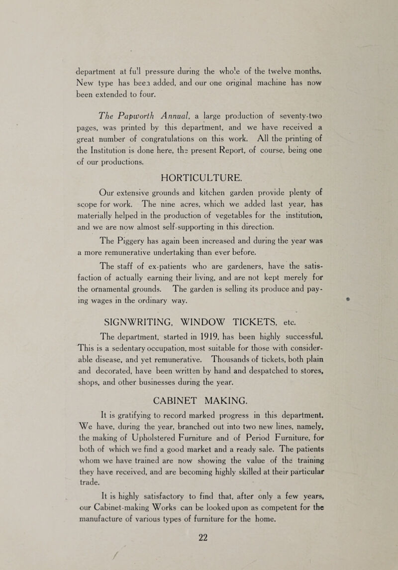 department at full pressure during the whole of the twelve months. New type has been added, and our one original machine has now been extended to four. The Papworth Annual, a large production of seventy-two pages, was printed by this department, and we have received a great number of congratulations on this work. All the printing of the Institution is done here, the present Report, of course, being one of our productions. HORTICULTURE. Our extensive grounds and kitchen garden provide plenty of scope for work. The nine acres, which we added last year, has materially helped in the production of vegetables for the institution, and we are now almost self-supporting in this direction. The Piggery has again been increased and during the year was a more remunerative undertaking than ever before. The staff of ex-patients who are gardeners, have the satis¬ faction of actually earning their living, and are not kept merely for the ornamental grounds. The garden is selling its produce and pay¬ ing wages in the ordinary way. SIGNWRITING, WINDOW TICKETS, etc. The department, started in 1919, has been highly successful. This is a sedentary occupation, most suitable for those with consider¬ able disease, and yet remunerative. Thousands of tickets, both plain and decorated, have been written by hand and despatched to stores, shops, and other businesses during the year. CABINET MAKING. It is gratifying to record marked progress in this department. We have, during the year, branched out into two new lines, namely, the making of Upholstered Furniture and of Period Furniture, for both of which we find a good market and a ready sale. The patients whom we have trained are now showing the value of the training they have received, and are becoming highly skilled at their particular trade. It is highly satisfactory to find that, after only a few years, our Cabinet-making Works can be looked upon as competent for the manufacture of various types of furniture for the home.
