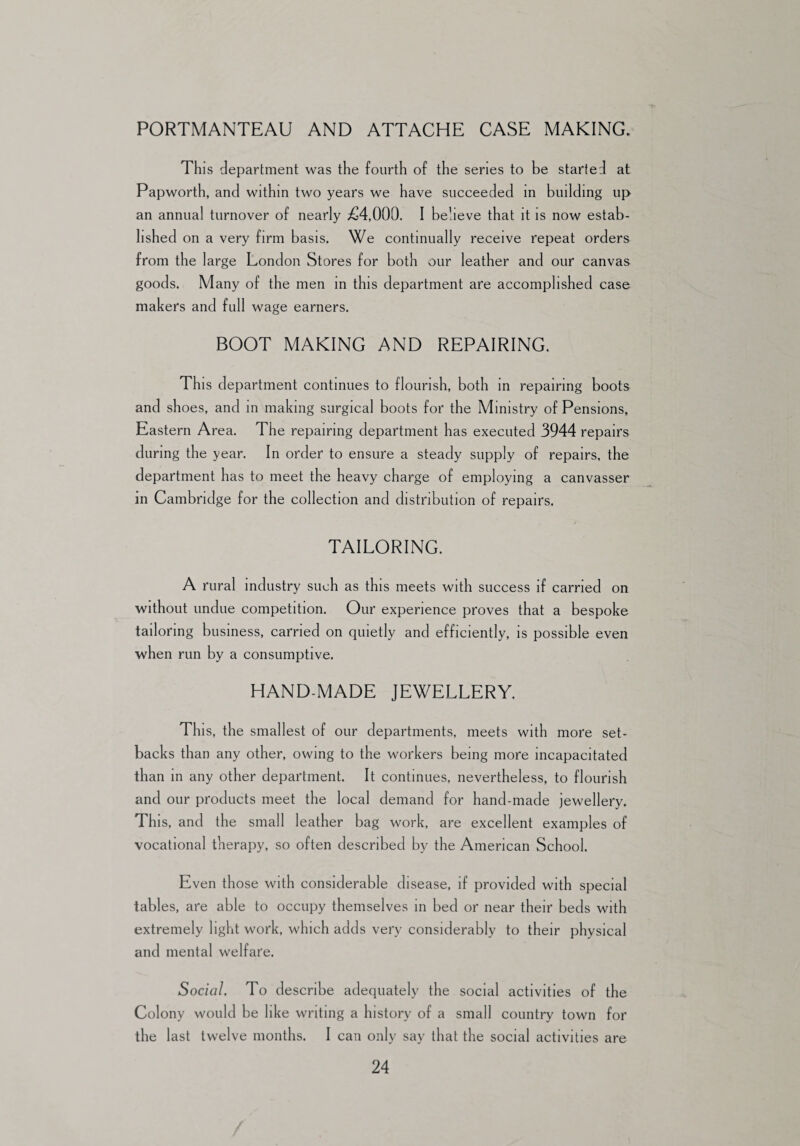 PORTMANTEAU AND ATTACHE CASE MAKING. This department was the fourth of the series to be started at Papworth, and within two years we have succeeded in building up an annual turnover of nearly £4,000. I believe that it is now estab¬ lished on a very firm basis. We continually receive repeat orders from the large London Stores for both our leather and our canvas goods. Many of the men in this department are accomplished case makers and full wage earners. BOOT MAKING AND REPAIRING. This department continues to flourish, both in repairing boots and shoes, and in making surgical boots for the Ministry of Pensions, Eastern Area. The repairing department has executed 3944 repairs during the year. In order to ensure a steady supply of repairs, the department has to meet the heavy charge of employing a canvasser in Cambridge for the collection and distribution of repairs. TAILORING. A rural industry such as this meets with success if carried on without undue competition. Our experience proves that a bespoke tailoring business, carried on quietly and efficiently, is possible even when run by a consumptive. HAND-MADE JEWELLERY. This, the smallest of our departments, meets with more set¬ backs than any other, owing to the workers being more incapacitated than in any other department. It continues, nevertheless, to flourish and our products meet the local demand for hand-made jewellery. This, and the small leather bag work, are excellent examples of vocational therapy, so often described by the American School. Even those with considerable disease, if provided with special tables, are able to occupy themselves in bed or near their beds with extremely light work, which adds very considerably to their physical and mental welfare. Social. To describe adequately the social activities of the Colony would be like writing a history of a small country town for the last twelve months. I can only say that the social activities are