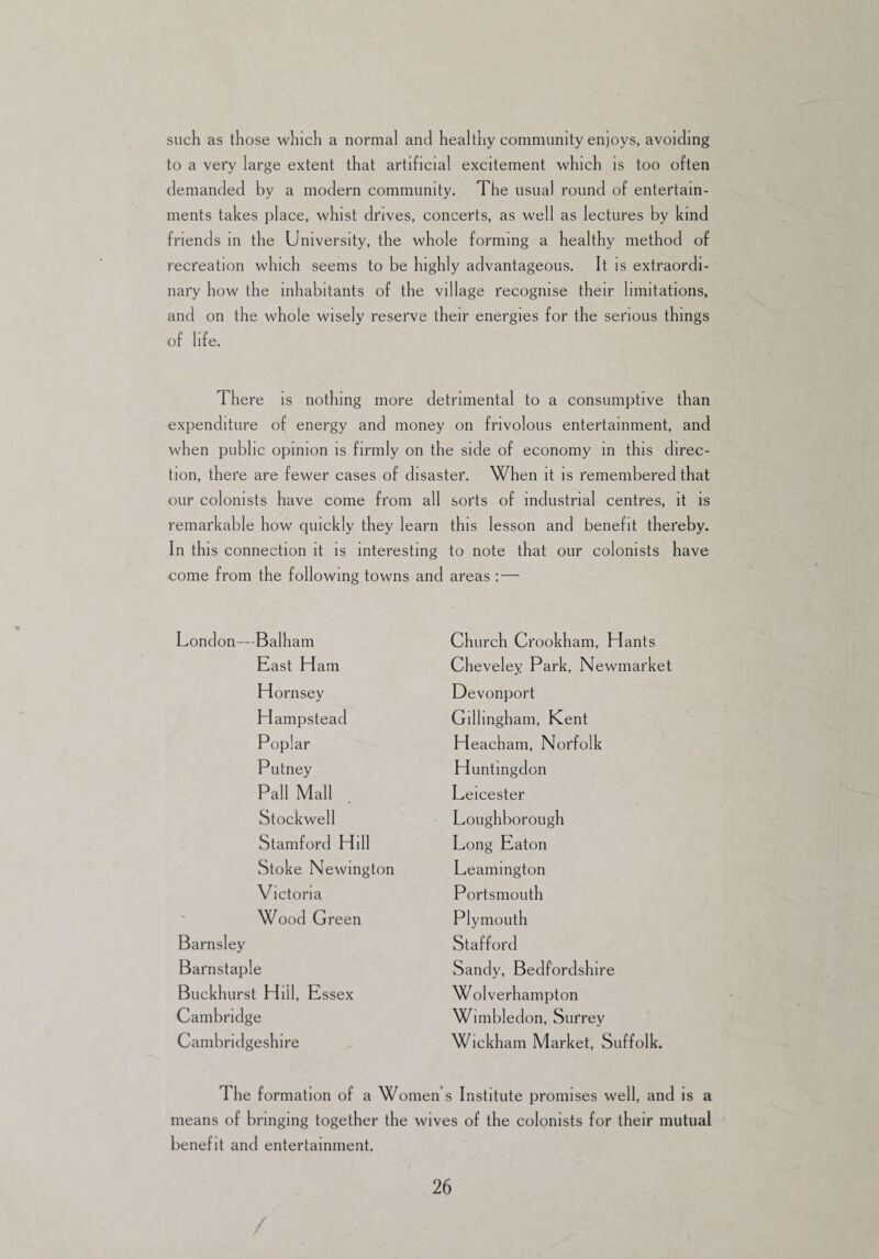 such as those which a normal and healthy community enjoys, avoiding to a very large extent that artificial excitement which is too often demanded by a modern community. The usual round of entertain¬ ments takes place, whist drives, concerts, as well as lectures by kind friends in the University, the whole forming a healthy method of recreation which seems to be highly advantageous. It is extraordi¬ nary how the inhabitants of the village recognise their limitations, and on the whole wisely reserve their energies for the serious things of life. There is nothing more detrimental to a consumptive than expenditure of energy and money on frivolous entertainment, and when public opinion is firmly on the side of economy in this direc¬ tion, there are fewer cases of disaster. When it is remembered that our colonists have come from all sorts of industrial centres, it is remarkable how quickly they learn this lesson and benefit thereby. In this connection it is interesting to note that our colonists have come from the following towns and areas : — London—Balham Church Crookham, Hants East Ham Cheveley Park, Newmarket Hornsey Devonport Hampstead Gillingham, Kent Poplar Heacham, Norfolk Putney Huntingdon Pall Mall Leicester Stockwell Loughborough Stamford Hill Long Eaton Stoke Newington Leamington Victoria Portsmouth Wood Green Plymouth Barnsley Stafford Barnstaple Sandy, Bedfordshire Buckhurst Hill, Essex W ol verhampton Cambridge Wimbledon, Surrey Cambridgeshire Wickham Market, Suffolk. The formation of a Women s Institute promises well, and is a means of bringing together the wives of the colonists for their mutual benefit and entertainment. 26 /