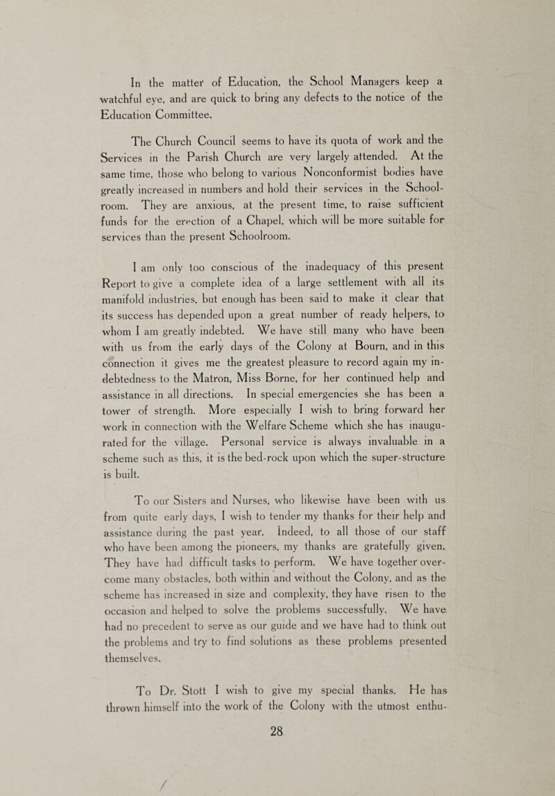 In the matter of Education, the School Managers keep a watchful eye, and are quick to bring any defects to the notice of the Education Committee. The Church Council seems to have its quota of work and the Services in the Parish Church are very largely attended. At the same time, those who belong to various Nonconformist bodies have greatly increased in numbers and hold their services in the School¬ room. They are anxious, at the present time, to raise sufficient funds for the erection of a Chapel, which will be more suitable for services than the present Schoolroom. I am only too conscious of the inadequacy of this present Report to give a complete idea of a large settlement with all its manifold industries, but enough has been said to make it clear that its success has depended upon a great number of ready helpers, to whom I am greatly indebted. We have still many who have been with us from the early days of the Colony at Bourn, and in this connection it gives me the greatest pleasure to record again my in¬ debtedness to the Matron, Miss Borne, for her continued help and assistance in all directions. In special emergencies she has been a tower of strength. More especially I wish to bring forward her work in connection with the Welfare Scheme which she has inaugu¬ rated for the village. Personal service is always invaluable in a scheme such as this, it is the bed-rock upon which the super-structure is built. To our Sisters and Nurses, who likewise have been w ith us from quite early days, I wish to tender my thanks for their help and assistance during the past year. Indeed, to all those of our staff who have been among the pioneers, my thanks are gratefully given. They have had difficult tasks to perform. We have together over¬ come many obstacles, both within and without the Colony, and as the scheme has increased in size and complexity, they have risen to the occasion and helped to solve the problems successfully. We have had no precedent to serve as our guide and we have had to think out the problems and try to find solutions as these problems presented themselves. To Dr. Stott I wish to give my special thanks. He has thrown himself into the work of the Colony with the utmost enthu-