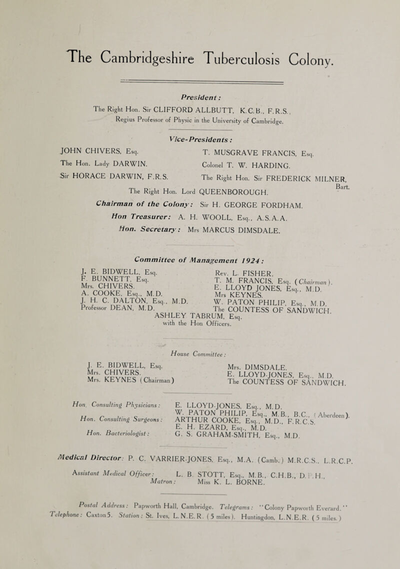 The Cambridgeshire Tuberculosis Colony. President: The Right Hon. Sir CLIFFORD ALLBUTT, K. C. B., F. R.S Regius Professor of Physic in the University of Cambridge. Vice=Presidents: JOHN CHIVERS, Esq. T. MUSGRAVE FRANCIS. Esq. The Hon. Lady DARWIN. Colonel T. W. HARDING. Sir HORACE DARWIN, F.R.S. The Right Hon. Sir FREDERICK MILNER, The Right Hon. Lord QUEENBOROUGH. Chairman of the Colony: Sir H. GEORGE FORDHAM. Hon Treasurer: A. H. WOOLL, Esq., A.S.A.A. Hon. Secretary: Mrs MARCUS DIMSDALE. Committee of Management 1924: J. E. BIDWELL, Esq. F. BUNNETT, Esq. Mrs. CHIVERS. A. COOKE, Esq., M.D. J. H. C. DALTON, Esq., M.D. Professor DEAN, M.D. ASHLEY with the Rev. L. FISHER. T. M. FRANCIS, Esq. (Chairman). E. LLOYD JONES, Esq., M.D Mrs KEYNES. W. PATON PHILIP, Esq., M.D. The COUNTESS OF SANDWICH TABRUM, Esq. Hon Officers. House Committee : J. E. BIDWELL, Esq. Mrs. CHIVERS. Mrs. KEYNES (Chairman) Mrs. DIMSDALE. E. LLOYD-JONES, Esq., M.D The COUNTESS OF SANDWICH. Hon. Consulting Physicians : Hon. Consulting Surgeons : Hon. Bacteriologist: E. LLOYD-JONES, Esq., M.D. W. PATON PHILIP, Esq., M.B., B.C.. (Aberdeen) ARTHUR COOKE, Esq., M.D., F.R.C.S. E. H. EZARD, Esq., M.D. G. S. GRAHAM-SMITH. Esq., M.D. Medical Director: P. C. VARRIER-JONES, Esq., M.A. (Camb.) M.R.C.S., L.R.C.P. Assistant Medical Officer: L. B. STOTT, Esq., M.B., C.H B D H Matron: Miss K. L. BORNE. Postal Address: Papworth Hall, Cambridge. Telegrams: “Colony Papworth Everard.” Telephone: Caxton5. Station: St. Ives, L.N.E.R. ( 5 miles I. Huntingdon, L.N.E.R. (5 miles. )