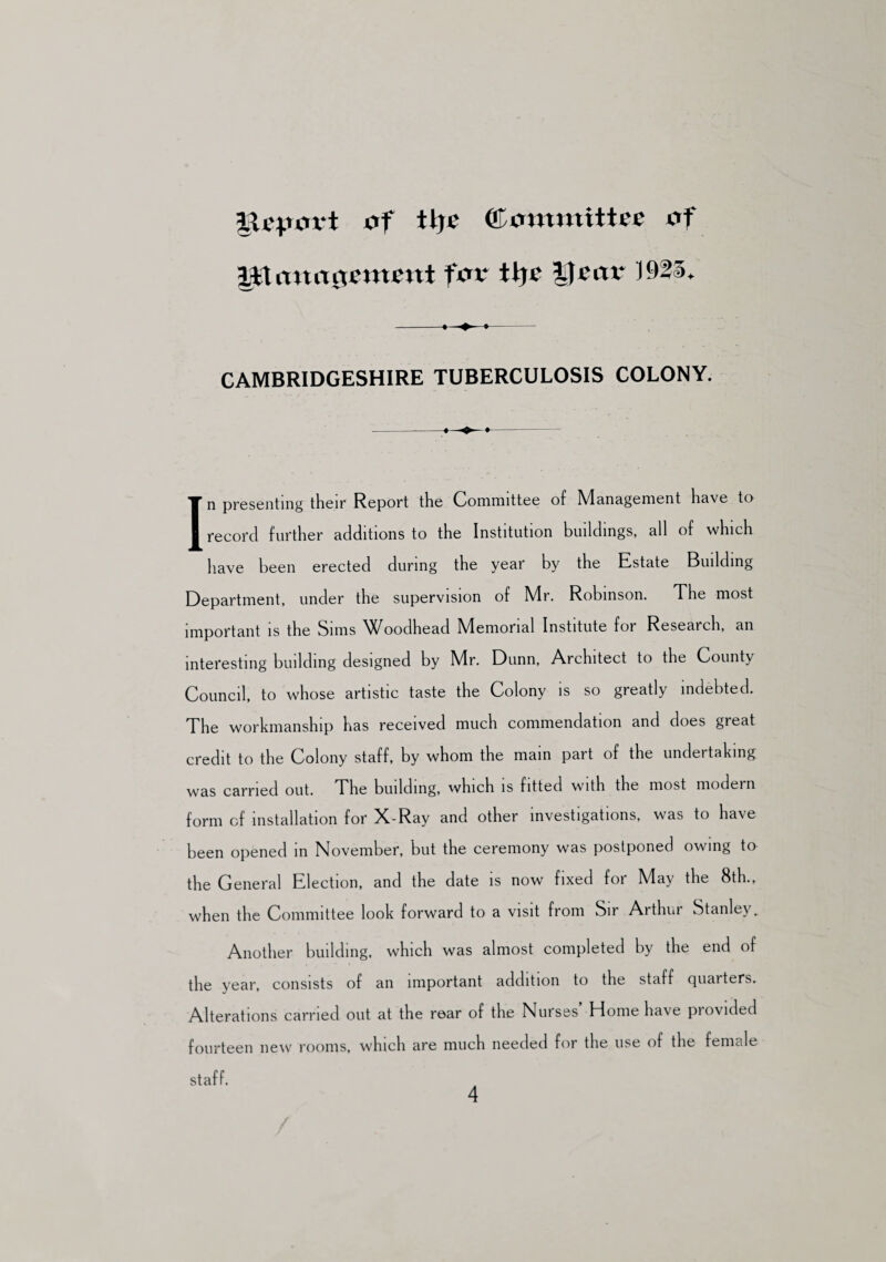 Report of tlje (ttommitUe of %fXano$cxtwnt fox \\)t |)zax 1925. CAMBRIDGESHIRE TUBERCULOSIS COLONY. In presenting their Report the Committee of Management have to record further additions to the Institution buildings, all of which have been erected during the year by the Estate Building Department, under the supervision of Mr. Robinson. The most important is the Sims ^(/oodhead Memorial Institute for Research, an interesting building designed by Mr. Dunn, Architect to the County Council, to whose artistic taste the Colony is so greatly indebted. The workmanship has received much commendation and does great credit to the Colony staff, by whom the main part of the undertaking was carried out. The building, which is fitted with the most modern form of installation for X-Ray and other investigations, was to have been opened in November, but the ceremony was postponed owing to the General Election, and the date is now fixed for May the 8th., when the Committee look forward to a visit from Sir Arthur Stanley. Another building, which was almost completed by the end of the year, consists of an important addition to the staff quarters. Alterations carried out at the rear of the Nurses’ Home have provided fourteen new rooms, which are much needed for the use of the female staff.