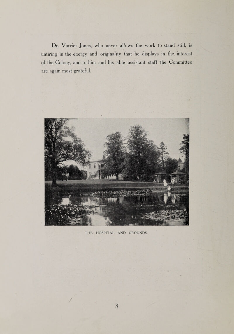 Dr. Varrier-Jones, who never allows the work to stand still, is untiring in the energy and originality that he displays in the interest of the Colony, and to him and his able assistant staff the Committee are again most grateful. THE HOSPITAL AND GROUNDS.