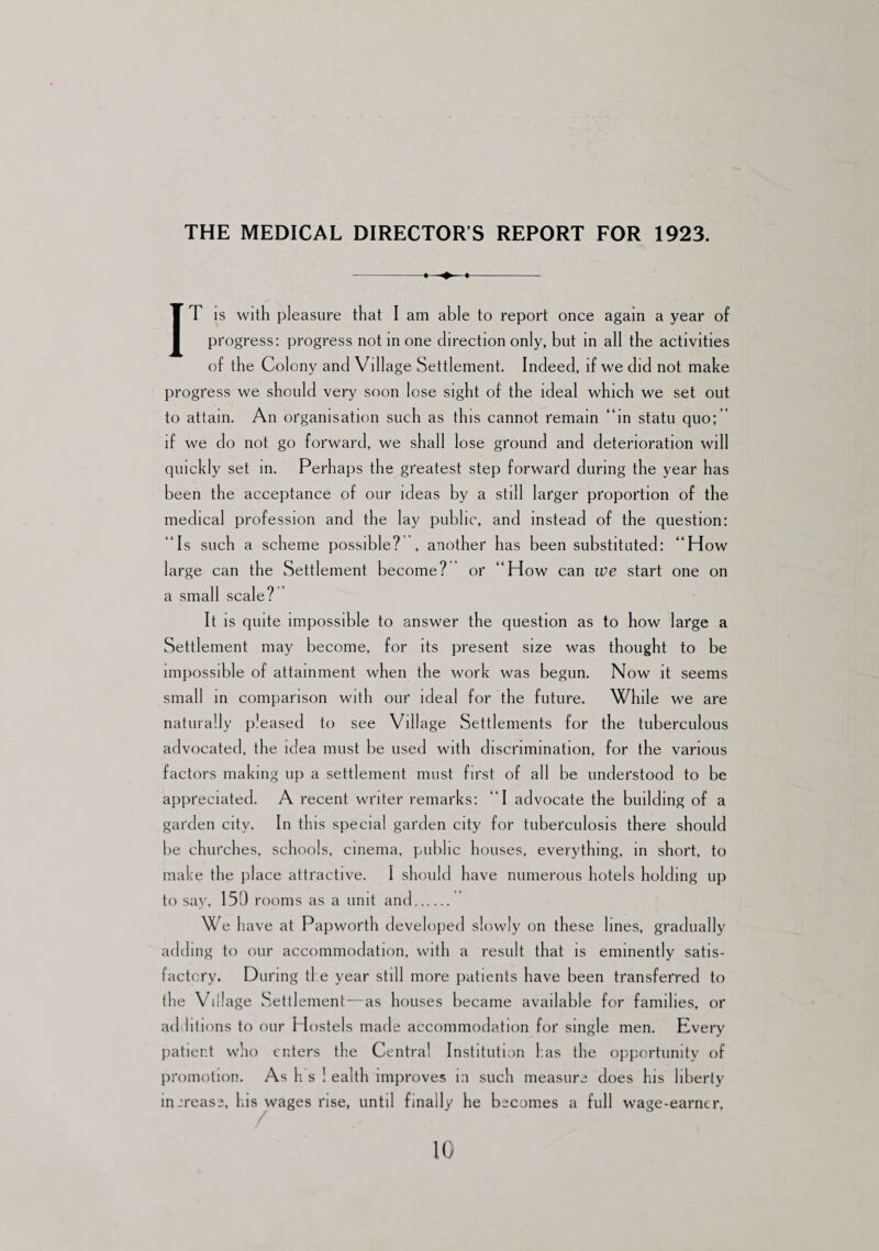 THE MEDICAL DIRECTOR’S REPORT FOR 1923. -. »- IT is with pleasure that I am able to report once again a year of progress: progress not in one direction only, but in all the activities of the Colony and Village Settlement. Indeed, if we did not make progress we should very soon lose sight of the ideal which we set out to attain. An organisation such as this cannot remain “in statu quo;’ if we do not go forward, we shall lose ground and deterioration will quickly set in. Perhaps the greatest step forward during the year has been the acceptance of our ideas by a still larger proportion of the medical profession and the lay public, and instead of the question: “Is such a scheme possible? , another has been substituted: “How large can the Settlement become? or “How can we start one on a small scale? It is quite impossible to answer the question as to how large a Settlement may become, for its present size was thought to be impossible of attainment when the work was begun. Now it seems small in comparison with our ideal for the future. While we are naturally pleased to see Village Settlements for the tuberculous advocated, the idea must be used with discrimination, for the various factors making up a settlement must first of all be understood to be appreciated. A recent writer remarks: “I advocate the building of a garden city. In this special garden city for tuberculosis there should be churches, schools, cinema, public houses, everything, in short, to make the place attractive. I should have numerous hotels holding up to say, 150 rooms as a unit and. We have at Papworth developed slowly on these lines, gradually adding to our accommodation, with a result that is eminently satis¬ factory. During the year still more patients have been transferred to the Village Settlement—as houses became available for families, or additions to our Plostels made accommodation for single men. Every patient who enters the Central Institution has the opportunity of promotion. As h s ! ealth improves in such measure does his liberty increase, his wages rise, until finally he becomes a full wage-earner,