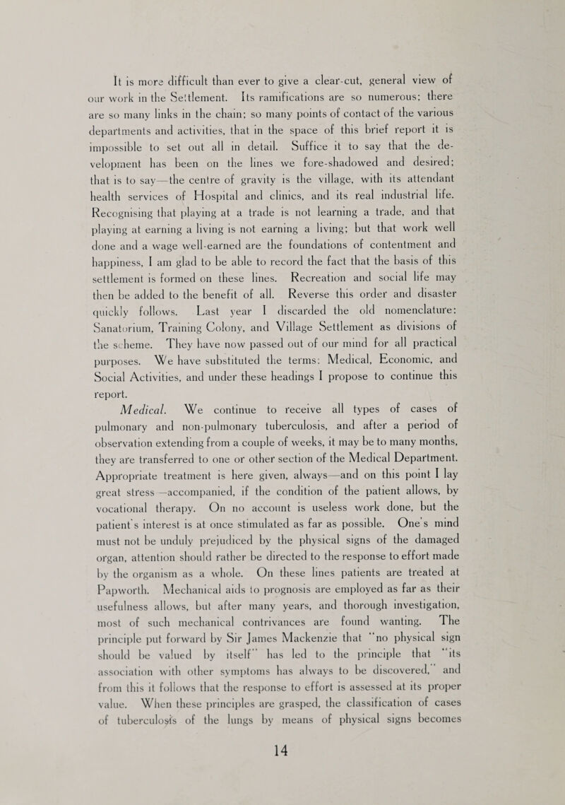 It is more difficult than ever to give a clear-cut, general view of our work in the Seltlement. Its ramifications are so numerous; there are so many links in the chain; so many points of contact of the various departments and activities, that in the space of this brief report it is impossible to set out all in detail. Suffice it to say that the de¬ velopment has been on the lines we fore-shadowed and desired; that is to say—the centre of gravity is the village, with its attendant health services of Hospital and clinics, and its real industrial life. Recognising that playing at a trade is not learning a trade, and that playing at earning a living is not earning a living; but that work well done and a wage well-earned are the foundations of contentment and happiness, I am glad to be able to record the fact that the basis of this settlement is formed on these lines. Recreation and social life may then be added to the benefit of all. Reverse this order and disaster quickly follows. Last year I discarded the old nomenclature: Sanatorium, Training Colony, and Village Settlement as divisions of the scheme. They have now passed out of our mind for all practical purposes. We have substituted the terms: Medical, Economic, and Social Activities, and under these headings I propose to continue this report. Medical. We continue to receive all types of cases of pulmonary and non-pulmonary tuberculosis, and after a period of observation extending from a couple of weeks, it may be to many months, they are transferred to one or other section of the Medical Department. Appropriate treatment is here given, always—and on this point I lay great stress —accompanied, if the condition of the patient allows, by vocational therapy. On no account is useless work done, but the patient's interest is at once stimulated as far as possible. One s mind must not be unduly prejudiced by the physical signs of the damaged organ, attention should rather be directed to the response to effort made by the organism as a whole. On these lines patients are treated at Papworth. Mechanical aids to prognosis are employed as far as their usefulness allows, but after many years, and thorough investigation, most of such mechanical contrivances are found wanting. The principle put forward by Sir James Mackenzie that no physical sign should be valued by itself’ has led to the principle that ‘ its association with other symptoms has always to be discovered, and from this it follows that the response to effort is assessed at its proper value. When these principles are grasped, the classification of cases of tuberculosis of the lungs by means of physical signs becomes