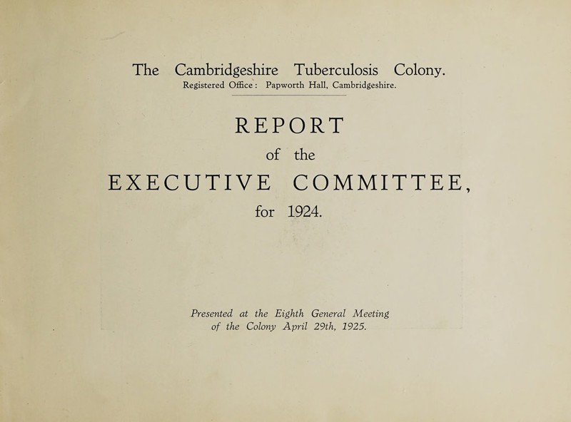 The Cambridgeshire Tuberculosis Colony. Registered Office : Papworth Hall, Cambridgeshire. REPORT of the EXECUTIVE COMMITTEE, for 1924. Presented at the Eighth General Meeting of the Colony April 29th, 1925.