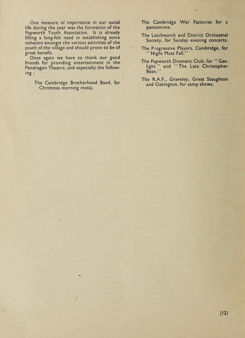 One measure of importance in our social life during the year was the formation of the Papworth Youth Association. It is already filling a long-felt need in establishing some cohesion amongst the various activities of the youth of the village and should prove to be of great benefit. Once again we have to thank our good friends for providing entertainment in the Pendragon Theatre, and especially the follow¬ ing : The Cambridge Brotherhood Band, for Christmas morning musi^:. The Cambridge War Factories for a pantomime. The Letchworth and District Orchestral Society, for Sunday evening concerts. The Progressive Players, Cambridge, for “ Night Must Fall.” The Papworth Dramatic Club, for ” Gas¬ light ” and ‘‘The Late Christopher Bean.” The R.A.F., Graveley, Great Staughton and Oakington, for camp shows. O [12]