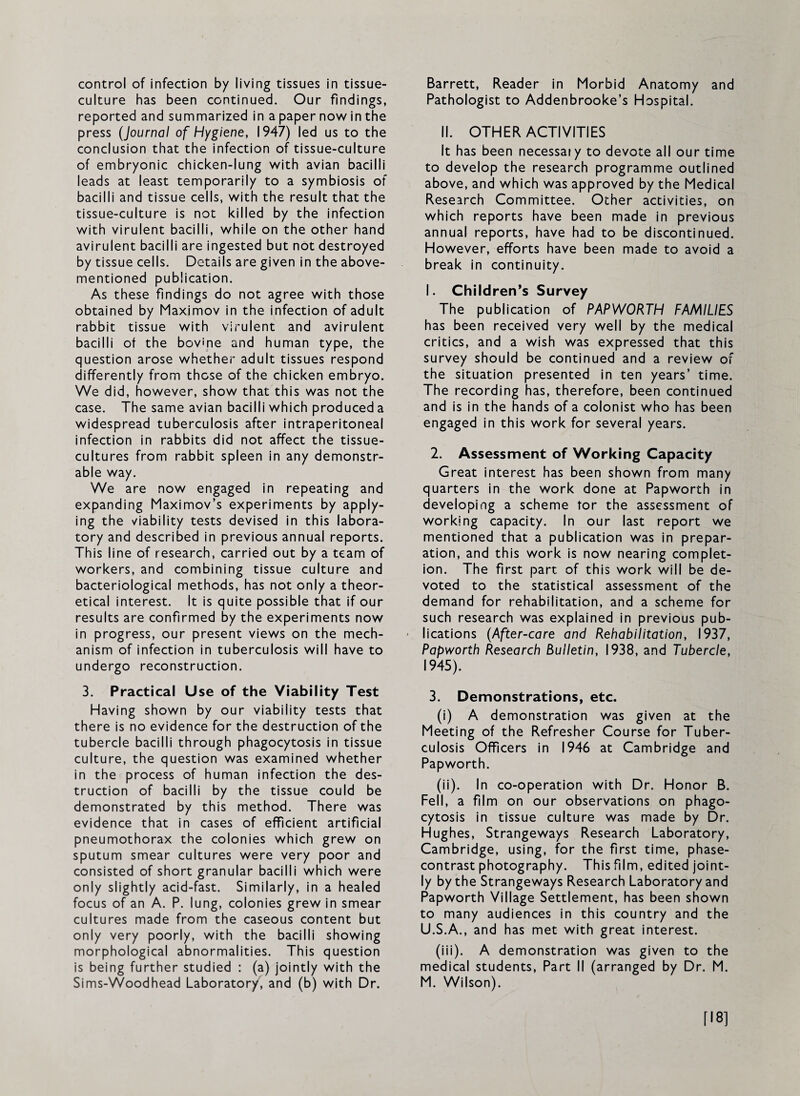 control of infection by living tissues in tissue- culture has been continued. Our findings, reported and summarized in a paper now in the press (Journal of Hygiene, 1947) led us to the conclusion that the infection of tissue-culture of embryonic chicken-lung with avian bacilli leads at least temporarily to a symbiosis of bacilli and tissue cells, with the result that the tissue-culture is not killed by the infection with virulent bacilli, while on the other hand avirulent bacilli are ingested but not destroyed by tissue cells. Details are given in the above- mentioned publication. As these findings do not agree with those obtained by Maximov in the infection of adult rabbit tissue with virulent and avirulent bacilli of the bov'pe and human type, the question arose whether adult tissues respond differently from those of the chicken embryo. We did, however, show that this was not the case. The same avian bacilli which produced a widespread tuberculosis after intraperitoneal infection in rabbits did not affect the tissue- cultures from rabbit spleen in any demonstr¬ able way. We are now engaged in repeating and expanding Maximov’s experiments by apply¬ ing the viability tests devised in this labora¬ tory and described in previous annual reports. This line of research, carried out by a team of workers, and combining tissue culture and bacteriological methods, has not only a theor¬ etical interest. It is quite possible that if our results are confirmed by the experiments now in progress, our present views on the mech¬ anism of infection in tuberculosis will have to undergo reconstruction. 3. Practical Use of the Viability Test Having shown by our viability tests that there is no evidence for the destruction of the tubercle bacilli through phagocytosis in tissue culture, the question was examined whether in the process of human infection the des¬ truction of bacilli by the tissue could be demonstrated by this method. There was evidence that in cases of efficient artificial pneumothorax the colonies which grew on sputum smear cultures were very poor and consisted of short granular bacilli which were only slightly acid-fast. Similarly, in a healed focus of an A. P. lung, colonies grew in smear cultures made from the caseous content but only very poorly, with the bacilli showing morphological abnormalities. This question is being further studied : (a) jointly with the Sims-Wood head Laboratory, and (b) with Dr. Barrett, Reader in Morbid Anatomy and Pathologist to Addenbrooke’s Hospital. II. OTHER ACTIVITIES It has been necessary to devote all our time to develop the research programme outlined above, and which was approved by the Medical Research Committee. Other activities, on which reports have been made in previous annual reports, have had to be discontinued. However, efforts have been made to avoid a break in continuity. 1. Children’s Survey The publication of PAPWORTH FAMILIES has been received very well by the medical critics, and a wish was expressed that this survey should be continued and a review of the situation presented in ten years’ time. The recording has, therefore, been continued and is in the hands of a colonist who has been engaged in this work for several years. 2. Assessment of Working Capacity Great interest has been shown from many quarters in the work done at Papworth in developing a scheme tor the assessment of working capacity. In our last report we mentioned that a publication was in prepar¬ ation, and this work is now nearing complet¬ ion. The first part of this work will be de¬ voted to the statistical assessment of the demand for rehabilitation, and a scheme for such research was explained in previous pub¬ lications (After-care and Rehabilitation, 1937, Papworth Research Bulletin, 1938, and Tubercle, 1945). 3. Demonstrations, etc. (i) A demonstration was given at the Meeting of the Refresher Course for Tuber¬ culosis Officers in 1946 at Cambridge and Papworth. (ii) . In co-operation with Dr. Honor B. Fell, a film on our observations on phago¬ cytosis in tissue culture was made by Dr. Hughes, Strangeways Research Laboratory, Cambridge, using, for the first time, phase- contrast photography. This film, edited joint¬ ly by the Strangeways Research Laboratory and Papworth Village Settlement, has been shown to many audiences in this country and the U.S.A., and has met with great interest. (iii) . A demonstration was given to the medical students. Part II (arranged by Dr. M. M. Wilson). [18]