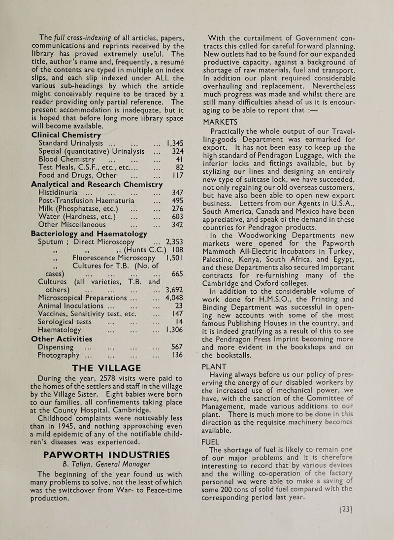 The full cross-indexing of all articles, papers, communications and reprints received by the library has proved extremely useful. The title, author’s name and, frequently, a resume of the contents are typed in multiple on index slips, and each slip indexed under ALL the various sub-headings by which the article might conceivably require to be traced by a reader providing only partial reference. The present accommodation is inadequate, but it is hoped that before long more library space will become available. Clinical Chemistry Standard Urinalysis. 1,345 Special (quantitative) Urinalysis 324 Blood Chemistry . 41 Test Meals, C.S.F., etc., etc. 82 Food and Drugs, Other . 117 Analytical and Research Chemistry Histidinuria. 347 Post-Transfusion Haematuria 495 Milk (Phosphatase, etc.) 276 Water (Hardness, etc.) . 603 Other Miscellaneous . 342 Bacteriology and Haematology Sputum ; Direct Microscopy 2,353 ,, ,, ,, (Hunts C.C.) 108 ,, Fluorescence Microscopy 1,501 ,, Cultures for T.B. (No. of cases) ... ... ... 665 Cultures (all varieties, T.B. and others) 3,692 Microscopical Preparations ... 4,048 Animal Inoculations ... 23 Vaccines, Sensitivity test, etc. 147 Serological tests 14 Haematology 1,306 Other Activities Dispensing 567 Photography . 136 THE VILLAGE During the year, 2578 visits were paid to the homes of the settlers and staff in the village by the Village Sister. Eight babies were born to our families, all confinements taking place at the County Hospital, Cambridge. Childhood complaints were noticeably less than in 1945, and nothing approaching even a mild epidemic of any of the notifiable child¬ ren’s diseases was experienced. PAPWORTH INDUSTRIES 6. Tallyn, General Manager The beginning of the year found us with many problems to solve, not the least of which was the switchover from War- to Peace-time production. With the curtailment of Government con¬ tracts this called for careful forward planning. New outlets had to be found for our expanded productive capacity, against a background of shortage of raw materials, fuel and transport. In addition our plant required considerable overhauling and replacement. Nevertheless much progress was made and whilst there are still many difficulties ahead of us it is encour¬ aging to be able to report that :— MARKETS Practically the whole output of our Travel¬ ling-goods Department was earmarked for export. It has not been easy to keep up the high standard of Pendragon Luggage, with the inferior locks and fittings available, but by stylizing our lines and designing an entirely new type of suitcase lock, we have succeeded, not only regaining our old overseas customers, but have also been able to open new export business. Letters from our Agents in U.S.A., South America, Canada and Mexico have been appreciative, and speak of the demand in these countries for Pendragon products. In the Woodworking Departments new markets were opened for the Papworth Mammoth All-Electric Incubators in Turkey, Palestine, Kenya, South Africa, and Egypt, and these Departments also secured important contracts for re-furnishing many of the Cambridge and Oxford colleges. In addition to the considerable volume of work done for H.M.S.O., the Printing and Binding Department was successful in open¬ ing new accounts with some of the most famous Publishing Houses in the country, and it is indeed gratifying as a result of this to see the Pendragon Press Imprint becoming more and more evident in the bookshops and on the bookstalls. PLANT Having always before us our policy of pres¬ erving the energy of our disabled workers by the increased use of mechanical power, we have, with the sanction of the Committee of Management, made various additions to our plant. There is much more to be done in this direction as the requisite machinery becomes available. FUEL The shortage of fuel is likely to remain one of our major problems and it is therefore interesting to record that by various devices and the willing co-operation of the factory personnel we were able to make a saving of some 200 tons of solid fuel compared with the corresponding period last year. 1^3]