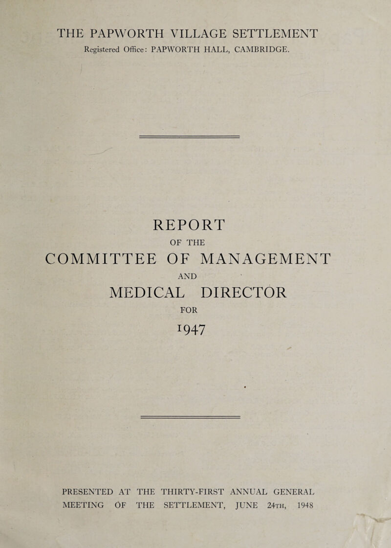 THE PAPWORTH VILLAGE SETTLEMENT Registered Office: PAPWORTH HALL, CAMBRIDGE. REPORT OF THE COMMITTEE OF MANAGEMENT AND MEDICAL DIRECTOR FOR 1947 4 PRESENTED AT THE THIRTY-FIRST ANNUAL GENERAL MEETING OF THE SETTLEMENT, JUNE 24th, 1948