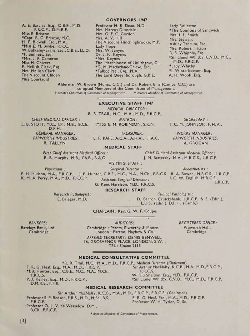 A. E. Barclay, Esq., O.B.E., M.D. F.R.C.P., D.M.R.E. Miss E. Briscoe *Capt. R. G. Briscoe, M.C. fJ. E. Bidwell, Esq., M.A. *Miss E. M. Boake, R.R.C. W. Bulkeley-Evans, Esq., C.B.E., LL.D. *F. Bunnett, Esq. *Mrs. J. F. Cameron Miss H. Chivers E. Mellish Clark, Esq. Mrs. Mellish Clark The Viscount Clifden Miss Courtauld GOVERNORS 1947 Professor H. R. Dean, M.D. Mrs. Marcus Dimsdale Mrs. G. F. C. Gordon Mrs. A. V. Hill The Viscount Hinchingbrooke, M.P. Lady Hope Mrs. W. Jenyns Dr. J. N. Keynes *Mrs. Keynes The Marchioness of Linlithgow, C.l. *G. M. Macfarlane-Grieve, Esq. *Talbot Peel, Esq., M.A. The Lord Queenborough, G.B.E. Lady Rolleston *The Countess of Sandwich Mrs. J. L. Smith Mrs. Stewart Ashley Tabrum, Esq. Mrs. Robert Tritton R. S. Whipple, Esq. *Sir Lionel Whitby, C.V.O,, M.C M.D., F.R.C.P. *Lady Whitby *1. Winterbottom, Esq. A. H. Wooll, Esq. Alderman W. Brown (Hunts. C.C.) and Dr. Robert Ellis (Cambs. C.C.) are co-opted Members of the Committee of Management. t denotes Chairman of Committee of Management. * denotes Member of Committee of Management. SECRETARY : T. C. M. JOHNSON, F. H.A., WORKS MANAGER: PAPWORTH INDUSTRIES: A. GROGAN EXECUTIVE STAFF 1947 MEDICAL DIRECTOR : R. R. TRAIL, M.C., M.A., M.D., F.R.C.P., CHIEF MEDICAL OFFICER : MATRON: L. B. STOTT. M.C., J.P., M.B., B.Ch., MISS E. M. ROBINSON, S.R.N. D.P.H. GENERAL MANAGER: TREASURER: PAPWORTH INDUSTRIES: L. F. PAPE, A.C.A., A.H.A., F.I.A.C. B. TALLYN MEDICAL STAFF First Chief Assistant Medical Officer : Chief Clinical Assistant Medical Officer : R. B. Murphy, M.B., Ch.B., B.A.O. J. M. Battersby, M.A., M.R.C.S., L.R.C.P. VISITING STAFF : Physicians : Surgical Director : Anaesthetists : E. H. Hudson, M.A., F.R.C.P. J. B. Hunter, C.B.E., M.C., M.A., M.Ch., F.R.C.S. R. A. Bowen, M.R.C.S., L.R.C.P K. M. A. Perry, M.A., M.D., F.R.C.P. Assistant Surgical Director : '• English, M.R.C.S., G. Kent Harrison, M.D., F.R.C.S. RESEARCH STAFF Research Pathologist: Clinical Pathologist: E. Brieger, M.D, D. Barron Cruickshank, L.R.C.P. & S, (Edin.), L.D.S. (Edin.), D.P.H. (Camb.) L.R.C.P. BANKERS: Barclays Bank, Ltd. Cambridge. CHAPLAIN: Rev. G. W. F. Coupe. ' ■' ' i AUDITORS: Cambridge : Peters, Elworthy & Moore. London : Barton, Mayhew & Co. APPEALS SECRETARY: DENIS BEN WELL 16, GROSVENOR PLACE, LONDON, S.W.I. TEL : Sloane 2115 REGISTERED OFFICE: Papworth Hall, Cambridge. MEDICAL CONSULTATIVE COMMITTEE *R, R. Trail, M.C., M.A., M.D., F.R.C.P., Medical Director (Chairman) F. R. G. Heaf, Esq., M.A., M.D., F.R.C.P. Sir Arthur MacNalty, K.C.B., M.A., M.D.,F.R.C.P., *J.B. Hunter, Esq., C.B.E., M.C., M.A,, M.Ch., F.R.C.S. F.R.C.S. Wilfrid Sheldon, Esq., M.D., F.R.C.P. P. J. Kerley, Esq., M.D., F.R.C.P., *Sir Lionel Whitby, C.V.O., M.C., M.D., F.R.C.P. D.M.R.E., F.F.R. MEDICAL RESEARCH COMMITTEE Sir Arthur MacNalty, K.C.B., M.A., M.D., F.R.C.P., F.R.C.S. (Chairman) Professors. P. Bedson, F.R.S., M.D., M.Sc., B.S., F. Px. G. Heaf, Esq., M.A., M.D., F.R.C.P. F.R.C.P. Professor W. H. Tytler, D. Sc. Professor O. L. V. de Wesselow, D.M., B.Ch., F.R.C.P. * denotes Member of Committee of Management.