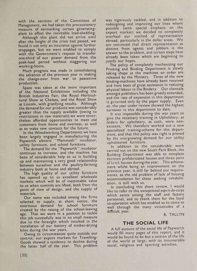 with the sanction of the Committee of Management, we had taken the precautionary measure of earmarking certain generating- plant to offset the inevitable load-shedding. Although this plant did not arrive until after the height of the crisis had passed, we found it not only an insurance against further stoppages, but we were enabled to comply with the Government’s request to transfer one-third of our power demand from the peak-load period without staggering our working-hours. Much progress was made in consolidating the advances of the previous year in making the change-over from war to peacetime production. Space was taken at the more important of the National Exhibitions including the British Industries Fair, the Royal Horticul¬ tural Show at Chelsea, and the Royal Show at Lincoln, with gratifying results. Although the demand for our products was considerably greater than the supply available (owing to restrictions in raw materials) we were never¬ theless afforded opportunities to meet old customers from home and overseas, as well as to make new contacts for the future. In the Woodworking Departments we have been largely engaged in manufacturing the Papworth electric “Mammoth” incubator, utility furniture, and school furniture. The demand for the “Papworth” incubator continues to increase, and the machine has been of considerable help to us in building up and maintaining a very good relationship between ourselves and the poultry-farming industry both at home and abroad. The high quality of our utility furniture has opened up to us excellent wholesale markets which will be of inestimable value to us when controls are lifted, both from the point of view of design, and the supply of materials. Our name was included among the firms selected to supply, at short notice, the enormous demand for school furniture created by the raising of the school-leaving age. That we were in a position to tackle this job successfully was in no small measure due to the foresight which resulted in the installation of our battery of timber-drying kilns during the war years. Owing to circumstances quite outside our control, our export markets for Travelling- Goods showed a tendency to decline during the latter half of the year. This problem was vigorously tackled, and in addition to redesigning and improving our lines where possible (with special emphasis on the export market) we decided to completely overhaul our method of representation abroad, particularly in the dollar areas. We are convinced that direct representation as distinct from agents and jobbers is the answer to the problem, and certain steps have already been taken which are beginning to justify our hopes. The policy of completely mechanizing our Printing and Binding Department is slowly taking shape as the machines on order are released by the Ministry. Three of the new binding-machines have already been received and have been of great assistance in reducing physical labour in the Bindery. Our clientele amongst publishers has been greatly extended, and the rate of expansion in this department is governed only by the paper supply. Even so, the year under review showed the highest turnover in this department to date. It w'as impossible during the war years to give the necessary training in Upholstery, as orders for upholstery, as such, were non¬ existent. We therefore worked out a new specialized training-scheme for this depart¬ ment, and that this policy was right is proved by the evergrowing demand for our utility upholstered furniture. In addition to the considerable work carried out on the new South Park Block, the Building Department was able to complete thirteen prefabricated houses and three pairs of brick houses duringthe year. This achieve¬ ment whilst being an improvement on the previous year, is still far behind our require¬ ments, as the old problem of lack of housing accommodation for those seeking rehabilit¬ ation, is still with us. In concluding this short review, 1 would like to refer to the exceptional esprit-de-corps which exists among the staff and factory personnel, and to thank them for the loyal co-operation which has enabled us to come so well through the many vicissitudes of a difficult year. B. TALLYN THE SOCIAL LIFE A full account of the social life of Papworth would fill many pages of this report, and it would be found to be but a section of the life of the world at large, with its innumerable social, religious and sporting activities. [23]