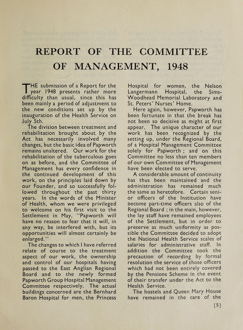 OF MANAGEMENT, 1948 The submission of a Report for the year 1948 presents rather more difficulty than usual, since this has been mainly a period of adjustment to the new conditions set up by the inauguration of the Health Service on July 5th. The division between treatment and rehabilitation brought about by the Act has necessarily involved many changes, but the basic idea of Papworth remains unaltered. Our work for the rehabilitation of the tuberculous goes on as before, and the Committee of Management has every confidence in the continued development of this work, on the principles laid down by our Founder, and so successfully fol¬ lowed throughout the past thirty years. In the words of the Minister of Health, whom we were privileged to welcome on his first visit to the Settlement in May, “Papworth will have no reason to fear that it will. In any way, be interfered with, but its opportunities will almost certainly be enlarged.’’ The changes to which I have referred relate of course to the treatment aspect of our work, the ownership and control of our hospitals having passed to the East Anglian Regional Board and to the newly formed Papworth Group Hospital Management Committee respectively. The actual buildings concerned are the Bernhard Baron Hospital for men, the Princess Hospital for women, the Nelson Langermann Hospital, the Slms- Woodhead Memorial Laboratory and St. Peters’ Nurses’ Home. Here again, however, Papworth has been fortunate in that the break has not been so decisive as might at first appear. The unique character of our work has been recognized by the setting up, under the Regional Board, of a Hospital Management Committee solely for Papworth ; and on this Committee no less than ten members of our own Committee of Management have been elected to serve. A considerable amount of continuity has thus been maintained and the administration has remained much the same as heretofore. Certain seni¬ or officers of the Institution have become part-time officers also of the Regional Board ; in the main, however, the lay staff have remained employees of the Settlement, but in order to preserve as much uniformity as pos¬ sible the Committee decided to adopt the National Health Service scales of salaries for administrative staff. In addition the Committee took the precaution of recording by formal resolution the service of those officers which had not been entirely covered by the Pensions Scheme in the event of their transfer under the Act to the Health Service. The hostels and Queen Mary House have remained in the care of the [5]