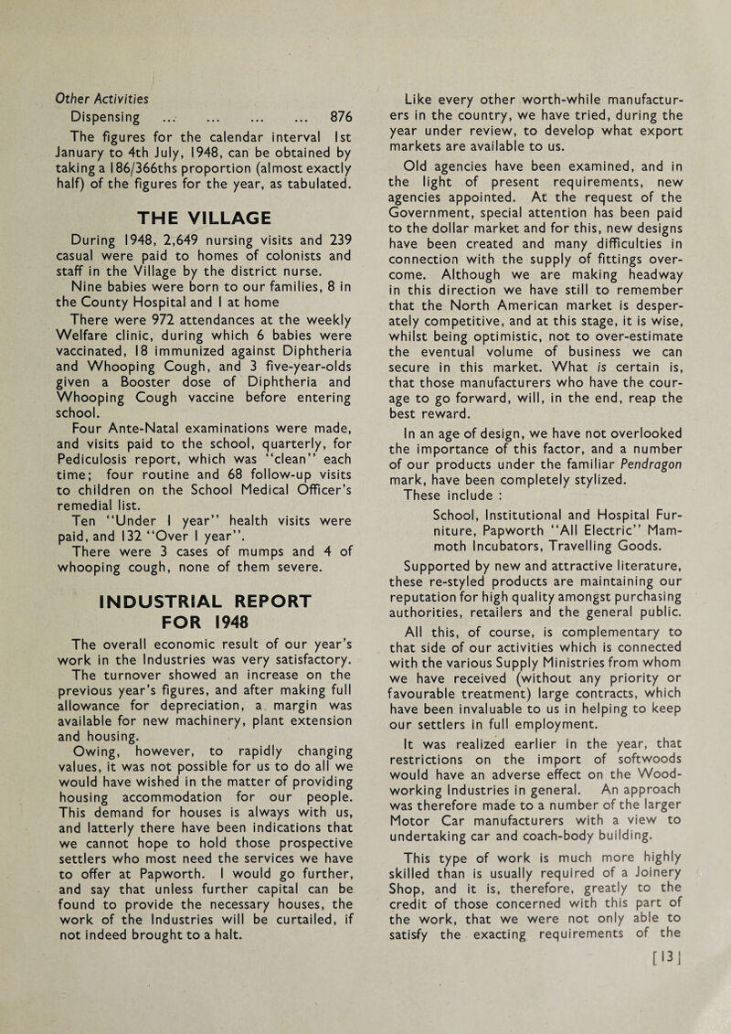 Other Activities Dispensing ... . 876 The figures for the calendar interval 1st January to 4th July, 1948, can be obtained by taking a 186/366ths proportion (ainnost exactly half) of the figures for the year, as tabulated, THE VILLAGE During 1948, 2,649 nursing visits and 239 casual were paid to homes of colonists and staff in the Village by the district nurse. Nine babies were born to our families, 8 in the County Hospital and I at home There were 972 attendances at the weekly Welfare clinic, during which 6 babies were vaccinated, 18 immunized against Diphtheria and Whooping Cough, and 3 five-year-olds given a Booster dose of Diphtheria and Whooping Cough vaccine before entering school. Four Ante-Natal examinations were made, and visits paid to the school, quarterly, for Pediculosis report, which was “clean” each time; four routine and 68 follow-up visits to children on the School Medical Officer’s remedial list. Ten “Under I year” health visits were paid, and 132 “Over 1 year”. There were 3 cases of mumps and 4 of whooping cough, none of them severe. INDUSTRIAL REPORT FOR 1948 The overall economic result of our year’s work in the Industries was very satisfactory. The turnover showed an increase on the previous year’s figures, and after making full allowance for depreciation, a margin was available for new machinery, plant extension and housing. Owing, however, to rapidly changing values, it was not possible for us to do all we would have wished in the matter of providing housing accommodation for our people. This demand for houses is always with us, and latterly there have been indications that we cannot hope to hold those prospective settlers who most need the services we have to offer at Papworth. I would go further, and say that unless further capital can be found to provide the necessary houses, the work of the Industries will be curtailed, if not indeed brought to a halt. Like every other worth-while manufactur¬ ers In the country, we have tried, during the year under review, to develop what export markets are available to us. Old agencies have been examined, and in the light of present requirements, new agencies appointed. At the request of the Government, special attention has been paid to the dollar market and for this, new designs have been created and many dilficulties in connection with the supply of fittings over¬ come. Although we are making headway In this direction we have still to remember that the North American market is desper¬ ately competitive, and at this stage, it is wise, whilst being optimistic, not to over-estimate the eventual volume of business we can secure in this market. What is certain is, that those manufacturers who have the cour¬ age to go forward, will, in the end, reap the best reward. In an age of design, we have not overlooked the importance of this factor, and a number of our products under the familiar Pendragon mark, have been completely stylized. These include : School, Institutional and Hospital Fur¬ niture, Papworth “All Electric” Mam¬ moth Incubators, Travelling Goods. Supported by new and attractive literature, these re-styled products are maintaining our reputation for high quality amongst purchasing authorities, retailers and the general public. All this, of course, is complementary to that side of our activities which is connected with the various Supply Ministries from whom we have received (without any priority or favourable treatment) large contracts, which have been invaluable to us in helping to keep our settlers in full employment. It was realized earlier in the year, that restrictions on the import of softwoods would have an adverse effect on the Wood¬ working Industries in general. An approach was therefore made to a number of the larger Motor Car manufacturers with a view to undertaking car and coach-body building. This type of work is much more highly skilled than is usually required of a Joinery Shop, and it is, therefore, greatly to the credit of those concerned with this part of the work, that we were not only able to satisfy the exacting requirements of the [I3J