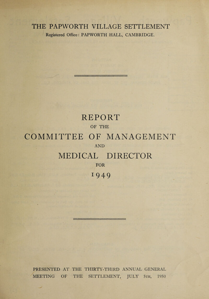 THE PAPWORTH VILLAGE SETTLEMENT Registered Office: PAPWORTH HALL, CAMBRIDGE. REPORT OF THE COMMITTEE OF MANAGEMENT AND MEDICAL DIRECTOR FOR 1 949 PRESENTED AT THE THIRTY-THIRD ANNUAL GENERAL MEETING OF THE SETTLEMENT, JULY 5th, 1950