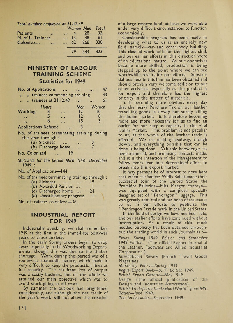 Total number employed at 31.12.49 Women Men Total Patients ... 4 28 32 M. of L. Trainees ... 13 48 61 Colonists... ... 62 268 330 79 344 423 MINISTRY OF LABOUR TRAINING SCHEME Statistics for 1949 No. of Applications . 47 ,, ,, trainees commencing training 43 ,, ,, trainees at 31.12.49 ... 61 Hours Men Women Working 3 12 10 ,, 5 ... 12 8 ,, 6 ... 15 3 Applications Refused 3 No. of trainees terminating the year through : traini ing during (a) Sickness • • • 3 (b) Discharge home • • • 7 No. Colonized ... 19 Statistics for the period April 1948—December 1949 : No. of Applications—144 No. of trainees terminating training through : (a) Sickness . 19 (b) Awarded Pension ... I (c) Discharged home ... 24 (d) Unsatisfactory progress I No. of trainees colonized—36. INDUSTRIAL REPORT FOR 1949 Industrially speaking, we shall remember 1949 as the first in the immediate post-war years to cause anxiety. In the early Spring orders began to drop away, especially in the Woodworking Depart¬ ments, though this was due to the timber shortage. Work during this period was of a somewhat spasmodic nature, which made it very difficult to keep the production lines at full capacity. The resultant loss of output was a costly business, but on the whole we attained our main objective which was to avoid stock-piling at all costs. By summer the outlook had brightened considerably, and although the net result of the year’s work will not allow the creation of a large reserve fund, at least we were able under very difficult circumstances to function economically. Considerable progress has been made in developing what to us is an entirely new field, namely—car- and coach-body building. This class of work calls for the highest skill, and our earlier efforts in this direction were of an educational nature. As our operatives become more skilled, production is being stepped up to the point v/here we can see worthwhile results for our efforts. Substan¬ tial business in this line has been obtained and should prove a very welcome addition to our other activities, especially as the product is for export and therefore has the highest priority in the matter of materials. It is becoming more obvious every day that the heavy Purchase Tax on our leather travelling goods is slowly but surely killing the home market. It is therefore becoming more and more necessary for us to find an outlet for our surplus capacity in the vital Dollar Market. This problem is not peculiar to us, as the whole of the leather trade is affected. We are making headway, though slowly, and everything possible that can be done is being done. Valuable knowledge has been acquired, and promising contacts made, and it is the intention of the Management to follow every lead in a determined effort to break into this export market. It may perhaps be of interest to note here that when the Sadlers Wells Ballet made their successful tour of the United States the Premiere Ballerina—-Miss Margot Fonteyn— was equipped with a complete specially designed set of “Pendragon” luggage. This was greatly admired and has been of assistance to us in our efforts to publicize the “Pendragon” trade mark in the United States. In the field of design we have not been idle, and our earlier efforts have continued without interruption. As a result of this, much needed publicity has been obtained through¬ out the trading world in such Journals as :— Envoy. Spring 1949 Edition and September 1949 Edition. (The official Export Journal of the Leather, Footwear and Allied Industries Corporation.) International Review (French Travel Goods Magazine) Marketing Policy—Spring 1949. Vogue Export Book—B.I.F. Edition 1949. British Export Gazette—May 1949. Design (The official publication of the Design and Industries Association). British TradeJournalandExport World—June 1949. Tatler—June 1949. The Ambassador—September 1949. [7]