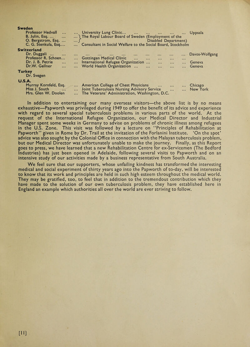 Sweden Professor Hedvall B. Julin, Esq. O. Bergstrom, Esq. ... C. G. Stenkula, Esq.... Switzerland Dr. Duggeli. Professor R. Schoen... Dr. J. B. Petrie Dr.W. Gellner Turkey Dr. Svegen U.S.A. Murray Kornfeld, Esq. Miss J. South Mrs. Glen W. Doolen University Lung Clinic.Uppsala \The Royal Labour Board of Sweden (Employment of the / Disabled Department) Consultant in Social Welfare to the Social Board, Stockholm .Davos-Wolfgang Gottingen Medical Clinic . International Refugee Organization ... . Geneva World Health Organization.Geneva ... American College of Chest Phsyicians . Chicago ... Joint Tuberculosis Nursing Advisory Service . New York ... The Veterans’ Administration, Washington, D.C. In addition to entertaining our man/ overseas visitors—the above list is by no means exhaustive—Papworth was privileged during 1949 to offer the benefit of its advice and experience with regard to several special tuberculosis problems in various parts of the world. At the request of the International Refugee Organization, our Medical Director and Industrial Manager spent some weeks in Germany to advise on problems of chronic illness among refugees in the U.S. Zone. This visit was followed by a lecture on “Principles of Rehabilitation at Papworth” given in Rome by Dr. Trail at the invitation of the Forlanini Institute. ‘On the spot’ advice was also sought by the Colonial Office in connection with the Malayan tuberculosis problem, but our Medical Director was unfortunately unable to make the journey. Finally, as this Report goes to press, we have learned that a new Rehabilitation Centre for ex-Servicemen (The Bedford Industries) has just been opened in Adelaide, following several visits to Papworth and on an intensive study of our activities made by a business representative from South Australia. We feel sure that our supporters, whose unfailing kindness has transformed the interesting medical and social experiment of thirty years ago into the Papworth of to-day, will be interested to know that its work and principles are held in such high esteem throughout the medical world. They may be gratified, too, to feel that in addition to the tremendous contribution which they have made to the solution of our own tuberculosis problem, they have established here in England an example which authorities all over the world are ever striving to follow.